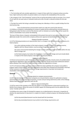 NOTES:
1. The Committee will only consider applications in respect of share splits from companies whose securities
have a high market price and/or are poorly traded so as to improve the marketability of the securities.
2. No company in the “Cash Companies” section of the List will be permitted to split its securities, if as a result
of such split the net asset value or indicated market price after the split is reduced to below 20 cents per
share.
3. The date from which the listing is amended must always be a Monday or if this is a public holiday from the
next business day.
Issue of authorised but unissued shares which are under the control of the directors
11.34 Where a company is contemplating an increase of capital and the authorised but unissued shares are
being placed under the direct control of the directors with no indication as to whom they will be issued; the
notice to shareholders must contain the following:
“No issue of these shares is however contemplated at the present time and no issue will be made which could
effectively transfer the control of the company without prior approval of shareholders in General Meeting.”
Change of transfer secretaries
11.35 The following procedures are required when there is a change in the transfer secretary/secretaries of a
listed company:
(a) a notice advising members of the listed company’s change of transfer secretary/secretaries,
together with the relevant details, must be sent to all registered members;
(b) a press announcement detailing the changes must be published at least two weeks before the due
date of change; and
(c) the listed company must advise the Committee, in writing of the change and must include details
in respect of the listed company’s new transfer secretary/secretaries.
Cautionary announcements
11.36 Such announcements, which should be published as soon as possible, should contain all available details
regarding the negotiations and a warning to shareholders that they should consult their professional advisers
before dealing in their shares until such time as the result of the negotiations is known.
11.37 In all instances where a cautionary announcement has been published, the company must publish a
progress report at least every 21 days until negotiations have either been finalised and shareholders informed
of their outcome in the manner required in the listings requirements or have been terminated and
shareholders informed accordingly.
General
Embargo placed on company announcements
11.38 To obviate leakage of information companies are not permitted to release for publication company
announcements (including press announcements, circulars and pre-listing statements) under a time embargo.
Release dates should be in agreement with the ZSE.
Name or logo of a broking firm
11.39 The names of the members of the ZSE may appear in any advertisement or document issued by or on
behalf of any company. Where the names of members appear the following words must be added after their
names “member of the ZSE.”
11.40 Where the name or logo of a broking firm appears on an advertisement or document, irrespective of
whether the advertisement or document is in respect of a listed or unlisted company, the following should be
noted:
(a) the document/advertisement must be cleared with the Committee;
(b) the document/advertisement must conform to the listings requirements; and
 