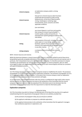 mineral company
an exploration company and/or a mining
company
mineral reserves
that part of a mineral resource which has been
analytically demonstrated to justify mining,
taking account, at the time of determination,
mining, metallurgical, marketing, legal,
environmental, social, economic and other
applicable conditions
(see note below)
mineral resources
any mineral deposit in such form and quantity
that mining of a mineral may be feasible.
Location, grade, quality and quantity are
estimated from specific geological evidence (see
note below)
mining
any excavation of the earth, including the portion
under water or in any tailings, as well as any
borehole, made for the purpose of winning a
mineral or the exploration of any mineral deposit
in any other manner.
mining company
a company whose principal activity is that of
mining
NOTE: mineral resources and reserves
Whilst the distinction between a mineral resource and reserve is sufficiently settled to permit these terms
being defined, generally acceptable definitions of sub-classification of mineral resources and reserves and, in
particular, their interpretation have yet to be established in Zimbabwe. It is therefore premature to impose
mandatory sub-classifications for mineral resources and reserves on mineral companies, who are rather
encouraged to adopt sub-classifications that are appropriate to each mineral deposit and that are consistent
with good Zimbabwean practice.
General
12.2 The listings requirements apply to mineral companies except as modified by this section. The provisions
of paragraphs 12.4 to 12.11 apply exclusively to exploration companies. The provisions of paragraphs 12.12 to
12.17 apply exclusively to mining companies. To the extent that a mineral company is both an exploration
company and a mining company all of these provisions will apply.
12.3 If information required to be disclosed under this section is confidential for legal and/or other reasons
and the directors of a mineral company can prove to the satisfaction of the Committee that the mineral
company’s legitimate interests might be prejudiced if the information were to be disclosed, then the
Committee may grant a dispensation from the requirement to make the information public.
Exploration companies
Criteria for listing
12.4 The Committee may admit to listing on the Mining sector of the Board the securities of an applicant
notwithstanding that the requirements of paragraph 4.25(c) are not satisfied, provided that:
(a) the provisions of paragraph 4.25(a), (b), (e) and (f) are satisfied’
(b) the applicant undertakes or proposes to undertake exploration;
(c) the applicant demonstrates to the satisfaction of the Committee that the applicant’s managers
have satisfactory experience in exploration; and
 