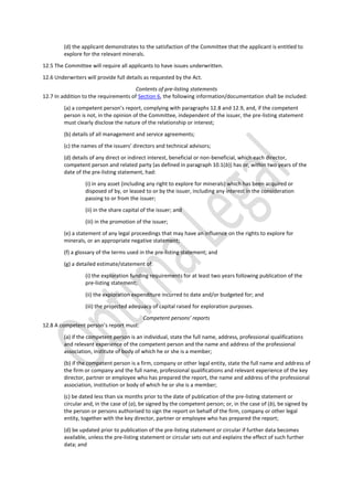 (d) the applicant demonstrates to the satisfaction of the Committee that the applicant is entitled to
explore for the relevant minerals.
12.5 The Committee will require all applicants to have issues underwritten.
12.6 Underwriters will provide full details as requested by the Act.
Contents of pre-listing statements
12.7 In addition to the requirements of Section 6, the following information/documentation shall be included:
(a) a competent person’s report, complying with paragraphs 12.8 and 12.9, and, if the competent
person is not, in the opinion of the Committee, independent of the issuer, the pre-listing statement
must clearly disclose the nature of the relationship or interest;
(b) details of all management and service agreements;
(c) the names of the issuers’ directors and technical advisors;
(d) details of any direct or indirect interest, beneficial or non-beneficial, which each director,
competent person and related party (as defined in paragraph 10.1(b)) has or, within two years of the
date of the pre-listing statement, had:
(i) in any asset (including any right to explore for minerals) which has been acquired or
disposed of by, or leased to or by the issuer, including any interest in the consideration
passing to or from the issuer;
(ii) in the share capital of the issuer; and
(iii) in the promotion of the issuer;
(e) a statement of any legal proceedings that may have an influence on the rights to explore for
minerals, or an appropriate negative statement;
(f) a glossary of the terms used in the pre-listing statement; and
(g) a detailed estimate/statement of:
(i) the exploration funding requirements for at least two years following publication of the
pre-listing statement;
(ii) the exploration expenditure incurred to date and/or budgeted for; and
(iii) the projected adequacy of capital raised for exploration purposes.
Competent persons’ reports
12.8 A competent person’s report must:
(a) if the competent person is an individual, state the full name, address, professional qualifications
and relevant experience of the competent person and the name and address of the professional
association, institute of body of which he or she is a member;
(b) if the competent person is a firm, company or other legal entity, state the full name and address of
the firm or company and the full name, professional qualifications and relevant experience of the key
director, partner or employee who has prepared the report, the name and address of the professional
association, institution or body of which he or she is a member;
(c) be dated less than six months prior to the date of publication of the pre-listing statement or
circular and, in the case of (a), be signed by the competent person; or, in the case of (b), be signed by
the person or persons authorised to sign the report on behalf of the firm, company or other legal
entity, together with the key director, partner or employee who has prepared the report;
(d) be updated prior to publication of the pre-listing statement or circular if further data becomes
available, unless the pre-listing statement or circular sets out and explains the effect of such further
data; and
 