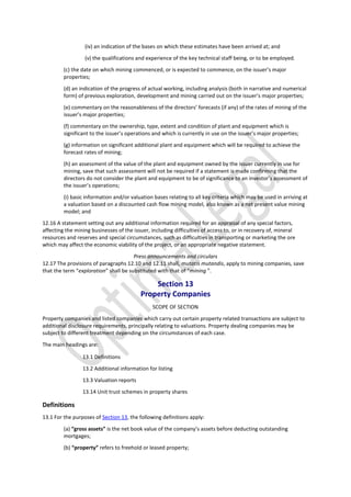 (iv) an indication of the bases on which these estimates have been arrived at; and
(v) the qualifications and experience of the key technical staff being, or to be employed.
(c) the date on which mining commenced, or is expected to commence, on the issuer’s major
properties;
(d) an indication of the progress of actual working, including analysis (both in narrative and numerical
form) of previous exploration, development and mining carried out on the issuer’s major properties;
(e) commentary on the reasonableness of the directors’ forecasts (if any) of the rates of mining of the
issuer’s major properties;
(f) commentary on the ownership, type, extent and condition of plant and equipment which is
significant to the issuer’s operations and which is currently in use on the issuer’s major properties;
(g) information on significant additional plant and equipment which will be required to achieve the
forecast rates of mining;
(h) an assessment of the value of the plant and equipment owned by the issuer currently in use for
mining, save that such assessment will not be required if a statement is made confirming that the
directors do not consider the plant and equipment to be of significance to an investor’s assessment of
the issuer’s operations;
(i) basic information and/or valuation bases relating to all key criteria which may be used in arriving at
a valuation based on a discounted cash flow mining model, also known as a net present value mining
model; and
12.16 A statement setting out any additional information required for an appraisal of any special factors,
affecting the mining businesses of the issuer, including difficulties of access to, or in recovery of, mineral
resources and reserves and special circumstances, such as difficulties in transporting or marketing the ore
which may affect the economic viability of the project, or an appropriate negative statement.
Press announcements and circulars
12.17 The provisions of paragraphs 12.10 and 12.11 shall, mutatis mutandis, apply to mining companies, save
that the term “exploration” shall be substituted with that of “mining ”.
Section 13
Property Companies
SCOPE OF SECTION
Property companies and listed companies which carry out certain property related transactions are subject to
additional disclosure requirements, principally relating to valuations. Property dealing companies may be
subject to different treatment depending on the circumstances of each case.
The main headings are:
13.1 Definitions
13.2 Additional information for listing
13.3 Valuation reports
13.14 Unit trust schemes in property shares
Definitions
13.1 For the purposes of Section 13, the following definitions apply:
(a) “gross assets” is the net book value of the company’s assets before deducting outstanding
mortgages;
(b) “property” refers to freehold or leased property;
 