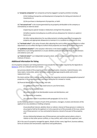 (c) “property companies” are companies primarily engaged in property activities including:
(i) the holding of properties and development of properties for letting and retention of
investments; or
(ii) the purchase or development of properties; or both.
(d) “net annual rent” is the income generated by any property attributable to the company as
estimated by an external valuer:
(i) ignoring any special receipts or deductions arising from the property;
(ii) before taxation (including tax on profits and any allowances for interest on capital or
loans); and
(iii) after making deductions for any disbursements including expenses of managing the
property and appropriate allowances to maintain it in a condition to command its rent;
(e) “net book value” is the value of assets after adjusting the cost to reflect any depreciation or other
adjustment so as to reflect the figure at which those properties are shown in the books of account;
(f) “published valuation” is the valuation referred to in the listed company’s annual financial
statements or pre-listing statement or circular whether produced independently or by the directors
and stated as such; and
(g) “external valuer” is an independent property valuer, who is in practice and is a member of the
Institute of Valuers.
Additional information for listing
13.2 A property company’s pre-listing statement must include the information required by the Appendix to
Section 6, as far as is relevant and must include:
(a) summary details of the property portfolio including location, tenancies, material lessees, rent,
lease expiry, review date, option to review, escalation, average property yields and current
replacement costs;
Pie charts and bar charts may be used to illustrate the respective sectoral and geographical spread of
properties in the property portfolio and leases falling due for renewal or review;
(b) financial details, which must include, inter alia:
(i) a profit history which may need to be on a pro-forma basis;
(ii) a pro-forma balance sheet;
(iii) salient details of net distributable income and distributions; and
(iv) statements on taxation,
(v) a valuation report in accordance with paragraphs 13.3 to 13.13;
(c) the following details in respect of each of the promoters, managers, trustees and directors of the
applicant (or any subsidiary or holding company):
(i) any beneficial interest, whether direct or indirect, interest of those persons in relation to
any property held by the applicant or to be acquired out of the proceeds of the issue, where
any of those persons is or has contracted to become a tenant of any part of the property;
and
(ii) any relationship between any of those persons and another person where a duty in
relation to that other person conflicts, or may conflict, with a duty to the applicant; and
(d) in the case of a property managed by agents, details of their name, legal form, business address,
terms of contract and remuneration, experience and qualifications.
 