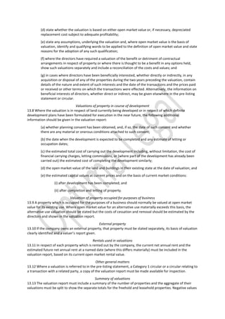 (d) state whether the valuation is based on either open market value or, if necessary, depreciated
replacement cost subject to adequate profitability;
(e) state any assumptions, underlying the valuation and, where open market value is the basis of
valuation, identify and qualifying words to be applied to the definition of open market value and state
reasons for the adoption of any such qualification;
(f) where the directors have required a valuation of the benefit or detriment of contractual
arrangements in respect of property or where there is thought to be a benefit in any options held,
show such valuations separately and include a reconciliation of the costs and values; and
(g) in cases where directors have been beneficially interested, whether directly or indirectly, in any
acquisition or disposal of any of the properties during the two years preceding the valuation, contain
details of the nature and extent of such interests and the date of the transactions and the prices paid
or received or other terms on which the transactions were effected. Alternatively, the information on
beneficial interests of directors, whether direct or indirect, may be given elsewhere in the pre-listing
statement or circular.
Valuations of property in course of development
13.8 Where the valuation is in respect of land currently being developed or in respect of which definite
development plans have been formulated for execution in the near future, the following additional
information should be given in the valuation report:
(a) whether planning consent has been obtained, and, if so, the date of such consent and whether
there are any material or onerous conditions attached to such consent;
(b) the date when the development is expected to be completed and any estimate of letting or
occupation dates;
(c) the estimated total cost of carrying out the development including, without limitation, the cost of
financial carrying charges, letting commissions, or (where part of the development has already been
carried out) the estimated cost of completing the development similarly;
(d) the open market value of the land and buildings in their existing state at the date of valuation; and
(e) the estimated capital values at current prices and on the basis of current market conditions:
(i) after development has been completed; and
(ii) after completion and letting of property.
Valuation of property occupied for purposes of business
13.9 A property which is occupied for the purposes of a business should normally be valued at open market
value for its existing use. Where open market value for an alternative use materially exceeds this basis, the
alternative use valuation should be stated but the costs of cessation and removal should be estimated by the
directors and shown in the valuation report.
External property
13.10 If the company owns an external property, that property must be stated separately, its basis of valuation
clearly identified and a valuer’s report given.
Rentals used in valuations
13.11 In respect of each property which is rented out by the company, the current net annual rent and the
estimated future net annual rent at a named date (where this differs materially) must be included in the
valuation report, based on its current open market rental value.
Other general matters
13.12 Where a valuation is referred to in the pre-listing statement, a Category 1 circular or a circular relating to
a transaction with a related party, a copy of the valuation report must be made available for inspection.
Summary of valuations
13.13 The valuation report must include a summary of the number of properties and the aggregate of their
valuations must be split to show the separate totals for the freehold and leasehold properties. Negative values
 