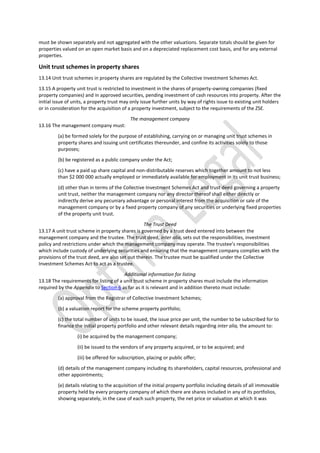 must be shown separately and not aggregated with the other valuations. Separate totals should be given for
properties valued on an open market basis and on a depreciated replacement cost basis, and for any external
properties.
Unit trust schemes in property shares
13.14 Unit trust schemes in property shares are regulated by the Collective Investment Schemes Act.
13.15 A property unit trust is restricted to investment in the shares of property-owning companies (fixed
property companies) and in approved securities, pending investment of cash resources into property. After the
initial issue of units, a property trust may only issue further units by way of rights issue to existing unit holders
or in consideration for the acquisition of a property investment, subject to the requirements of the ZSE.
The management company
13.16 The management company must:
(a) be formed solely for the purpose of establishing, carrying on or managing unit trust schemes in
property shares and issuing unit certificates thereunder, and confine its activities solely to those
purposes;
(b) be registered as a public company under the Act;
(c) have a paid up share capital and non-distributable reserves which together amount to not less
than $2 000 000 actually employed or immediately available for employment in its unit trust business;
(d) other than in terms of the Collective Investment Schemes Act and trust deed governing a property
unit trust, neither the management company nor any director thereof shall either directly or
indirectly derive any pecuniary advantage or personal interest from the acquisition or sale of the
management company or by a fixed property company of any securities or underlying fixed properties
of the property unit trust.
The Trust Deed
13.17 A unit trust scheme in property shares is governed by a trust deed entered into between the
management company and the trustee. The trust deed, inter alia, sets out the responsibilities, investment
policy and restrictions under which the management company may operate. The trustee’s responsibilities
which include custody of underlying securities and ensuring that the management company complies with the
provisions of the trust deed, are also set out therein. The trustee must be qualified under the Collective
Investment Schemes Act to act as a trustee.
Additional information for listing
13.18 The requirements for listing of a unit trust scheme in property shares must include the information
required by the Appendix to Section 6 as far as it is relevant and in addition thereto must include:
(a) approval from the Registrar of Collective Investment Schemes;
(b) a valuation report for the scheme property portfolio;
(c) the total number of units to be issued, the issue price per unit, the number to be subscribed for to
finance the initial property portfolio and other relevant details regarding inter alia, the amount to:
(i) be acquired by the management company;
(ii) be issued to the vendors of any property acquired, or to be acquired; and
(iii) be offered for subscription, placing or public offer;
(d) details of the management company including its shareholders, capital resources, professional and
other appointments;
(e) details relating to the acquisition of the initial property portfolio including details of all immovable
property held by every property company of which there are shares included in any of its portfolios,
showing separately, in the case of each such property, the net price or valuation at which it was
 