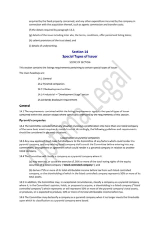 acquired by the fixed property concerned, and any other expenditure incurred by the company in
connection with the acquisition thereof, such as agents commission and transfer costs;
(f) the details required by paragraph 13.2;
(g) details of the issue including inter alia, the terms, conditions, offer period and listing dates;
(h) salient provisions of the trust deed; and
(i) details of underwriting.
Section 14
Special Types of Issuer
SCOPE OF SECTION
This section contains the listings requirements pertaining to certain special types of issuer
The main headings are:
14.1 General
14.2 Pyramid companies
14.11 Redevelopment entities
14.14 Industrial —“Development Stage” sector
14.18 Bonds disclosure requirement
General
14.1 The requirements contained within the listings requirements apply to the special types of issuer
contained within this section except where specifically overruled by the requirements of this section.
Pyramid companies
14.2 The Committee considers that any situation involving a proliferation into more than one listed company
of the same basic assets requires its careful control. Accordingly, the following guidelines and requirements
should be considered in pyramid situations.
Classification as pyramid companies
14.3 Any new applicant must make full disclosure to the Committee of any factors which could render it a
pyramid company, and any existing listed company shall consult the Committee before entering into any
commitment, arrangement or agreement which could render it a pyramid company in relation to another
listed company.
14.4 The Committee will classify a company as a pyramid company where it:
(a) may exercise, or cause the exercise of, 50% or more of the total voting rights of the equity
securities of a listed company (“listed controlled company”); and
(b) derives 75% or more of its total attributable income before tax from such listed controlled
company, or the shareholding of which in the listed controlled company represents 50% or more of its
total assets.
14.5 In addition, the Committee may, in exceptional circumstances, classify a company as a pyramid company
where it, in the Committee’s opinion, holds, or proposes to acquire, a shareholding in a listed company (“listed
controlled company”) which represents or will represent 50% or more of the pyramid company’s total assets,
or produces, or is expected to produce, 50% or more of its total attributable income before tax.
14.6 The Committee may declassify a company as a pyramid company when it no longer meets the thresholds
upon which its classification as a pyramid company were based.
 