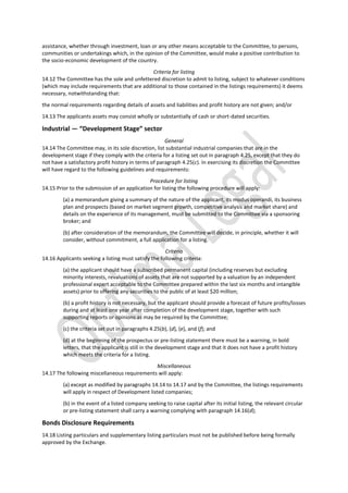 assistance, whether through investment, loan or any other means acceptable to the Committee, to persons,
communities or undertakings which, in the opinion of the Committee, would make a positive contribution to
the socio-economic development of the country.
Criteria for listing
14.12 The Committee has the sole and unfettered discretion to admit to listing, subject to whatever conditions
(which may include requirements that are additional to those contained in the listings requirements) it deems
necessary, notwithstanding that:
the normal requirements regarding details of assets and liabilities and profit history are not given; and/or
14.13 The applicants assets may consist wholly or substantially of cash or short-dated securities.
Industrial — “Development Stage” sector
General
14.14 The Committee may, in its sole discretion, list substantial industrial companies that are in the
development stage if they comply with the criteria for a listing set out in paragraph 4.25, except that they do
not have a satisfactory profit history in terms of paragraph 4.25(c). In exercising its discretion the Committee
will have regard to the following guidelines and requirements:
Procedure for listing
14.15 Prior to the submission of an application for listing the following procedure will apply:
(a) a memorandum giving a summary of the nature of the applicant, its modus operandi, its business
plan and prospects (based on market segment growth, competitive analysis and market share) and
details on the experience of its management, must be submitted to the Committee via a sponsoring
broker; and
(b) after consideration of the memorandum, the Committee will decide, in principle, whether it will
consider, without commitment, a full application for a listing.
Criteria
14.16 Applicants seeking a listing must satisfy the following criteria:
(a) the applicant should have a subscribed permanent capital (including reserves but excluding
minority interests, revaluations of assets that are not supported by a valuation by an independent
professional expert acceptable to the Committee prepared within the last six months and intangible
assets) prior to offering any securities to the public of at least $20 million;
(b) a profit history is not necessary, but the applicant should provide a forecast of future profits/losses
during and at least one year after completion of the development stage, together with such
supporting reports or opinions as may be required by the Committee;
(c) the criteria set out in paragraphs 4.25(b), (d), (e), and (f); and
(d) at the beginning of the prospectus or pre-listing statement there must be a warning, in bold
letters, that the applicant is still in the development stage and that it does not have a profit history
which meets the criteria for a listing.
Miscellaneous
14.17 The following miscellaneous requirements will apply:
(a) except as modified by paragraphs 14.14 to 14.17 and by the Committee, the listings requirements
will apply in respect of Development listed companies;
(b) in the event of a listed company seeking to raise capital after its initial listing, the relevant circular
or pre-listing statement shall carry a warning complying with paragraph 14.16(d);
Bonds Disclosure Requirements
14.18 Listing particulars and supplementary listing particulars must not be published before being formally
approved by the Exchange.
 