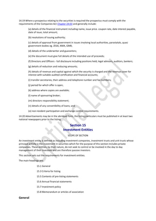 14.19 Where a prospectus relating to the securities is required the prospectus must comply with the
requirements of the Companies Act Chapter 24:03 and generally include:
(a) details of the financial instrument including name, issue price. coupon rate, date interest payable,
date of issue, total amount;
(b) resolutions of issuing authority;
(c) details of approval from government in issues involving local authorities, parastatals, quasi
government bodies eg. ZESA, AMA, GMB;
(d) details of the underwriter and guarantors;
(e) the document must give full details of the intended use of proceeds;
(f) Directors and Officers - full disclosure including positions held, legal advisors, auditors, bankers;
(g) details of reduction and reducing amounts;
(h) details of revenue and capital against which the security is charged and the revenue cover for
interest with suitable audited certification and financial accounts;
(i) transfer secretaries, their address and telephone number and fax numbers;
(j) period for which offer is open;
(k) address where copies are available;
(l) name of sponsoring broker;
(m) directors responsibility statement;
(n) details of any convertibility of loans; and
(o) non-resident participation and exchange control requirements.
14.20 Advertisements may be in the abridged form, the listing particulars must be published in at least two
national newspapers prior to the listing.
Section 15
Investment Entities
SCOPE OF SECTION
An investment entity is defined as including investment companies, investment trusts and unit trusts whose
principal activity is the investment in securities which for the purpose of this section includes private
companies. These entities, by their nature, do not seek to control or be involved in the day to day
management of their investees and are therefore passive investors.
This section sets out the requirements for investment entities.
The main headings are:
15.1 General
15.3 Criteria for listing
15.5 Contents of pre-listing statements
15.6 Annual financial statements
15.7 Investment policy
15.8 Memorandum or articles of association
General
 