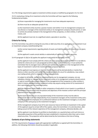 15.1 The listings requirements apply to investment entities except as modified by paragraphs 15.2 to 15.8.
15.2 In evaluating a listing of an investment entity the Committee will have regard to the following
fundamental principles:
(a) those responsible for managing the investments must have adequate experience;
(b) there must be an adequate spread of risk;
(c) the investment entity must be a passive investor and neither it nor its management company nor
any director or manager of the investment entity or its management company should control, or seek
to control, be actively involved in the management of the companies, or other entities, in which it
invests; and
(d) the applicant must not, to a significant extent, speculate in securities.
Criteria for listing
15.3 The Committee may admit to listing the securities or debt securities of an applicant as an investment trust
or investment company notwithstanding that:
(a) the normal requirements regarding details of assets and liabilities and profit records are not given;
and/or
(b) the applicant’s assets consist wholly or substantially of cash or short-dated securities.
15.4 If paragraph 15.3(a) or (b) applies the applicant must satisfy the following criteria:
(a) the applicant must comply with the criteria set out in paragraph 4.25 except that if it is not able to
satisfy the criteria set out in sub-paragraph (c) (three years’ audited accounts), it must satisfy the
Committee that its managers have sufficient and satisfactory experience in the management of the
types of investment in which the investment entity proposes to invest;
(b) the applicant must express an intention that its income will be derived wholly or mainly from
shares or other securities and neither the investment entity for any of its subsidiaries, may conduct
any trading activity which is material to the group as a whole;
(c) subject to (d) below, neither the investment entity nor its management company, nor any
subsidiary, director or manager of the investment entity or its management company should control,
or seek to control, or be actively involved in the management of the companies or other entities in
which it invests, provided that an investment entity may acquire voting control of its investments if
this is permitted under its investment policy;
(d) if the investment entity invests in other companies or funds which in turn invests in a portfolio of
investments it must ensure that the policies and objectives of the investee conform with the principal
objective of the investment entity;
(e) the board of directors (or any equivalent body) of the investment entity must be able to
demonstrate that it will act independently of any investment managers of the investment entity and a
majority must not be employees of or professional advisors to the investment managers; or any other
company in the same group as the investment managers;
(f) the management company must of its own resources have at all times an investment in the capital
of the applicant equal to at least 10% of the capital, unless the Committee in its sole discretion, after
taking account of the relevant experience of the management company, otherwise decides; and
(g) the applicant must disclose its portfolio to shareholders on a quarterly basis until such time as a
reasonable proportion of the portfolio has been established in investments other than cash or short
dated securities. This proportion will be determined by the Committee at the time of listing.
Contents of pre-listing statements
15.5 The requirements of Section 6 apply with appropriate modification as agreed with the Committee. In
addition, the following information should be provided, if applicable:
 