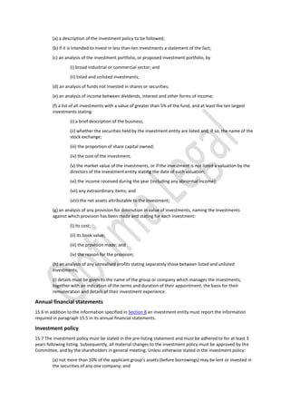 (a) a description of the investment policy to be followed;
(b) if it is intended to invest in less than ten investments a statement of the fact;
(c) an analysis of the investment portfolio, or proposed investment portfolio, by
(i) broad industrial or commercial sector; and
(ii) listed and unlisted investments;
(d) an analysis of funds not invested in shares or securities;
(e) an analysis of income between dividends, interest and other forms of income;
(f) a list of all investments with a value of greater than 5% of the fund, and at least the ten largest
investments stating:
(i) a brief description of the business;
(ii) whether the securities held by the investment entity are listed and, if so, the name of the
stock exchange;
(iii) the proportion of share capital owned;
(iv) the cost of the investment;
(v) the market value of the investments, or if the investment is not listed a valuation by the
directors of the investment entity stating the date of such valuation;
(vi) the income received during the year (including any abnormal income);
(vii) any extraordinary items; and
(viii) the net assets attributable to the investment;
(g) an analysis of any provision for diminution in value of investments, naming the investments
against which provision has been made and stating for each investment:
(i) its cost;
(ii) its book value;
(iii) the provision made; and
(iv) the reason for the provision;
(h) an analysis of any unrealised profits stating separately those between listed and unlisted
investments;
(i) details must be given to the name of the group or company which manages the investments,
together with an indication of the terms and duration of their appointment, the basis for their
remuneration and details of their investment experience.
Annual financial statements
15.6 In addition to the information specified in Section 8 an investment entity must report the information
required in paragraph 15.5 in its annual financial statements.
Investment policy
15.7 The investment policy must be stated in the pre-listing statement and must be adhered to for at least 3
years following listing. Subsequently, all material changes to the investment policy must be approved by the
Committee, and by the shareholders in general meeting. Unless otherwise stated in the investment policy:
(a) not more than 10% of the applicant group’s assets (before borrowings) may be lent or invested in
the securities of any one company; and
 