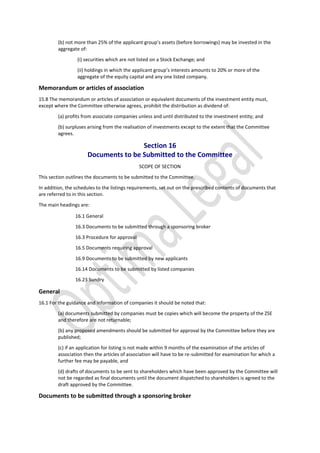 (b) not more than 25% of the applicant group’s assets (before borrowings) may be invested in the
aggregate of:
(i) securities which are not listed on a Stock Exchange; and
(ii) holdings in which the applicant group’s interests amounts to 20% or more of the
aggregate of the equity capital and any one listed company.
Memorandum or articles of association
15.8 The memorandum or articles of association or equivalent documents of the investment entity must,
except where the Committee otherwise agrees, prohibit the distribution as dividend of:
(a) profits from associate companies unless and until distributed to the investment entity; and
(b) surpluses arising from the realisation of investments except to the extent that the Committee
agrees.
Section 16
Documents to be Submitted to the Committee
SCOPE OF SECTION
This section outlines the documents to be submitted to the Committee.
In addition, the schedules to the listings requirements, set out on the prescribed contents of documents that
are referred to in this section.
The main headings are:
16.1 General
16.3 Documents to be submitted through a sponsoring broker
16.3 Procedure for approval
16.5 Documents requiring approval
16.9 Documents to be submitted by new applicants
16.14 Documents to be submitted by listed companies
16.23 Sundry
General
16.1 For the guidance and information of companies it should be noted that:
(a) documents submitted by companies must be copies which will become the property of the ZSE
and therefore are not returnable;
(b) any proposed amendments should be submitted for approval by the Committee before they are
published;
(c) if an application for listing is not made within 9 months of the examination of the articles of
association then the articles of association will have to be re-submitted for examination for which a
further fee may be payable, and
(d) drafts of documents to be sent to shareholders which have been approved by the Committee will
not be regarded as final documents until the document dispatched to shareholders is agreed to the
draft approved by the Committee.
Documents to be submitted through a sponsoring broker
 