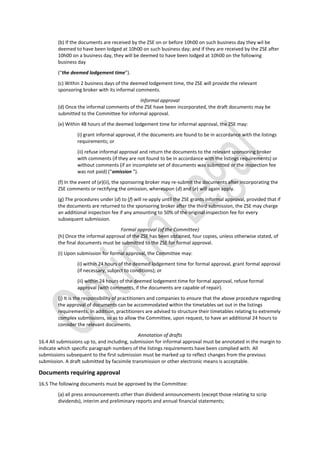(b) If the documents are received by the ZSE on or before 10h00 on such business day they wil be
deemed to have been lodged at 10h00 on such business day; and if they are received by the ZSE after
10h00 on a business day, they will be deemed to have been lodged at 10h00 on the following
business day
(“the deemed lodgement time”).
(c) Within 2 business days of the deemed lodgement time, the ZSE will provide the relevant
sponsoring broker with its informal comments.
Informal approval
(d) Once the informal comments of the ZSE have been incorporated, the draft documents may be
submitted to the Committee for informal approval.
(e) Within 48 hours of the deemed lodgement time for informal approval, the ZSE may:
(i) grant informal approval, if the documents are found to be in accordance with the listings
requirements; or
(ii) refuse informal approval and return the documents to the relevant sponsoring broker
with comments (if they are not found to be in accordance with the listings requirements) or
without comments (if an incomplete set of documents was submitted or the inspection fee
was not paid) (“omission ”).
(f) In the event of (e)(ii), the sponsoring broker may re-submit the documents after incorporating the
ZSE comments or rectifying the omission, whereupon (d) and (e) will again apply.
(g) The procedures under (d) to (f) will re-apply until the ZSE grants informal approval, provided that if
the documents are returned to the sponsoring broker after the third submission, the ZSE may charge
an additional inspection fee if any amounting to 50% of the original inspection fee for every
subsequent submission.
Formal approval (of the Committee)
(h) Once the informal approval of the ZSE has been obtained, four copies, unless otherwise stated, of
the final documents must be submitted to the ZSE for formal approval.
(i) Upon submission for formal approval, the Committee may:
(i) within 24 hours of the deemed lodgement time for formal approval, grant formal approval
(if necessary, subject to conditions); or
(ii) within 24 hours of the deemed lodgement time for formal approval, refuse formal
approval (with comments, if the documents are capable of repair).
(j) It is the responsibility of practitioners and companies to ensure that the above procedure regarding
the approval of documents can be accommodated within the timetables set out in the listings
requirements. In addition, practitioners are advised to structure their timetables relating to extremely
complex submissions, so as to allow the Committee, upon request, to have an additional 24 hours to
consider the relevant documents.
Annotation of drafts
16.4 All submissions up to, and including, submission for informal approval must be annotated in the margin to
indicate which specific paragraph numbers of the listings requirements have been complied with. All
submissions subsequent to the first submission must be marked up to reflect changes from the previous
submission. A draft submitted by facsimile transmission or other electronic means is acceptable.
Documents requiring approval
16.5 The following documents must be approved by the Committee:
(a) all press announcements other than dividend announcements (except those relating to scrip
dividends), interim and preliminary reports and annual financial statements;
 