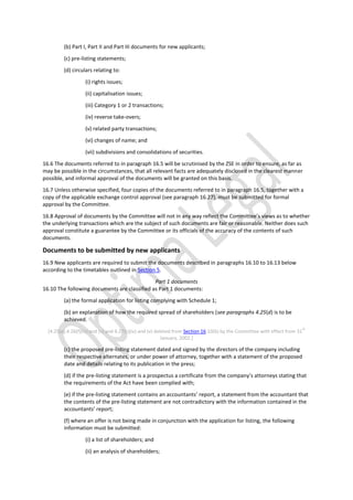 (b) Part I, Part II and Part III documents for new applicants;
(c) pre-listing statements;
(d) circulars relating to:
(i) rights issues;
(ii) capitalisation issues;
(iii) Category 1 or 2 transactions;
(iv) reverse take-overs;
(v) related party transactions;
(vi) changes of name; and
(vii) subdivisions and consolidations of securities.
16.6 The documents referred to in paragraph 16.5 will be scrutinised by the ZSE in order to ensure, as far as
may be possible in the circumstances, that all relevant facts are adequately disclosed in the clearest manner
possible, and informal approval of the documents will be granted on this basis.
16.7 Unless otherwise specified, four copies of the documents referred to in paragraph 16.5, together with a
copy of the applicable exchange control approval (see paragraph 16.27), must be submitted for formal
approval by the Committee.
16.8 Approval of documents by the Committee will not in any way reflect the Committee’s views as to whether
the underlying transactions which are the subject of such documents are fair or reasonable. Neither does such
approval constitute a guarantee by the Committee or its officials of the accuracy of the contents of such
documents.
Documents to be submitted by new applicants
16.9 New applicants are required to submit the documents described in paragraphs 16.10 to 16.13 below
according to the timetables outlined in Section 5.
Part 1 documents
16.10 The following documents are classified as Part 1 documents:
(a) the formal application for listing complying with Schedule 1;
(b) an explanation of how the required spread of shareholders (see paragraphs 4.25(d) is to be
achieved.
[4.25(e),4.26(f)(iv) and (v) and 4.27(c)(iv) and (v) deleted from Section 16.10(b) by the Committee with effect from 31
st
January, 2002.]
(c) the proposed pre-listing statement dated and signed by the directors of the company including
their respective alternates, or under power of attorney, together with a statement of the proposed
date and details relating to its publication in the press;
(d) if the pre-listing statement is a prospectus a certificate from the company’s attorneys stating that
the requirements of the Act have been complied with;
(e) if the pre-listing statement contains an accountants’ report, a statement from the accountant that
the contents of the pre-listing statement are not contradictory with the information contained in the
accountants’ report;
(f) where an offer is not being made in conjunction with the application for listing, the following
information must be submitted:
(i) a list of shareholders; and
(ii) an analysis of shareholders;
 