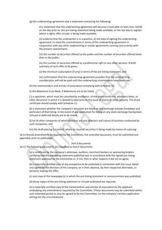 (g) the underwriting agreement and a statement containing the following:
(i) a statement that the underwriting agreement will become irrevocable no later than 16h30
on the day prior to: the pre-listing statement being made available, or the last day to register
where a rights offer circular is being made available;
(ii) evidence that the underwriter is in a position, at the date of signing the underwriting
agreement, to meet the commitments in terms of the underwriting agreement in
conjunction with any other underwriting or similar agreements running concurrently with
the present commitment;
(iii) the number of securities offered to the public and the number of securities offered other
than to the public;
(iv) the number of securities offered as a preferential right to any other persons. A brief
summary of such offer to be given;
(v) the minimum subscription (if any) in terms of the pre-listing statement; and
(vi) confirmation that the underwriting agreement provides that the underwriting
consideration will not be paid until the underwriting commitments have been met;
(h) the memorandum and articles of association complying with Schedule 10;
(i) the debenture trust deed, if debentures are to be listed;
( j) a specimen, which must be cancelled by mutilation, of the share certificate, allotment letter, or
other document in which it is desired to deal prior to the issue of shares or other security. The share
certificate should comply with Schedule 11;
(k) a statement whether the company’s securities are listed on any exchange outside Zimbabwe and
particulars of that listing. In the event of any application for listing on any stock exchange having been
refused or deferred details are to be stated;
(l) list of other companies of which directors are also directors and nature of business conducted by
such companies; and
(m) the draft placing document, where an issue of securities is being made by means of a placing.
16.11 Should amendments be required by the Committee, the amended document, must be submitted and
approved, prior to publication.
Part II documents
16.12 The following documents are classified as Part II documents:
(a) a certificate by the company’s attorneys, auditors, merchant bankers or sponsoring brokers
certifying that the pre-listing statement published was in accordance with the signed pre-listing
statement approved by the Committee or, if not, then in what respects it did not so agree;
(b) a notarially certified copy of any prospectus to be published in connection with the issue, dated
and signed by the directors of the company, or in their absence, by their respective alternates, or
person/s making the offer;
(c) one copy of the newspaper(s) in which the pre-listing statement or announcement was published;
(d) three copies of the pre-listing statement or circular published are required;
(e) a notarially certified copy of the memorandum and articles of association by the applicant
embodying any amendments required by the Committee. (These documents may be submitted within
such extended period as may be agreed to by the Committee, on the company’s written application
setting out the circumstances);
 