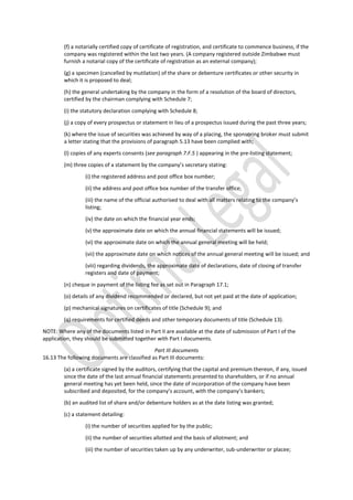 (f) a notarially certified copy of certificate of registration, and certificate to commence business, if the
company was registered within the last two years. (A company registered outside Zimbabwe must
furnish a notarial copy of the certificate of registration as an external company);
(g) a specimen (cancelled by mutilation) of the share or debenture certificates or other security in
which it is proposed to deal;
(h) the general undertaking by the company in the form of a resolution of the board of directors,
certified by the chairman complying with Schedule 7;
(i) the statutory declaration complying with Schedule 8;
(j) a copy of every prospectus or statement in lieu of a prospectus issued during the past three years;
(k) where the issue of securities was achieved by way of a placing, the sponsoring broker must submit
a letter stating that the provisions of paragraph 5.13 have been complied with;
(l) copies of any experts consents (see paragraph 7.F.5 ) appearing in the pre-listing statement;
(m) three copies of a statement by the company’s secretary stating:
(i) the registered address and post office box number;
(ii) the address and post office box number of the transfer office;
(iii) the name of the official authorised to deal with all matters relating to the company’s
listing;
(iv) the date on which the financial year ends;
(v) the approximate date on which the annual financial statements will be issued;
(vi) the approximate date on which the annual general meeting will be held;
(vii) the approximate date on which notices of the annual general meeting will be issued; and
(viii) regarding dividends, the approximate date of declarations, date of closing of transfer
registers and date of payment;
(n) cheque in payment of the listing fee as set out in Paragraph 17.1;
(o) details of any dividend recommended or declared, but not yet paid at the date of application;
(p) mechanical signatures on certificates of title (Schedule 9); and
(q) requirements for certified deeds and other temporary documents of title (Schedule 13).
NOTE: Where any of the documents listed in Part II are available at the date of submission of Part I of the
application, they should be submitted together with Part I documents.
Part III documents
16.13 The following documents are classified as Part III documents:
(a) a certificate signed by the auditors, certifying that the capital and premium thereon, if any, issued
since the date of the last annual financial statements presented to shareholders, or if no annual
general meeting has yet been held, since the date of incorporation of the company have been
subscribed and deposited, for the company’s account, with the company’s bankers;
(b) an audited list of share and/or debenture holders as at the date listing was granted;
(c) a statement detailing:
(i) the number of securities applied for by the public;
(ii) the number of securities allotted and the basis of allotment; and
(iii) the number of securities taken up by any underwriter, sub-underwriter or placee;
 