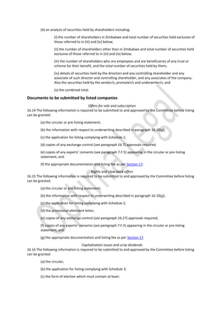 (d) an analysis of securities held by shareholders including:
(i) the number of shareholders in Zimbabwe and total number of securities held exclusive of
those referred to in (iii) and (iv) below;
(ii) the number of shareholders other than in Zimbabwe and total number of securities held
exclusive of those referred to in (iii) and (iv) below;
(iii) the number of shareholders who are employees and are beneficiaries of any trust or
scheme for their benefit, and the total number of securities held by them;
(iv) details of securities held by the directors and any controlling shareholder and any
associate of such director and controlling shareholder, and any associates of the company.
Also the securities held by the vendor/s, promoter/s and underwriter/s; and
(v) the combined total.
Documents to be submitted by listed companies
Offers for sale and subscription
16.14 The following information is required to be submitted to and approved by the Committee before listing
can be granted:
(a) the circular or pre-listing statement;
(b) the information with respect to underwriting described in paragraph 16.10(g);
(c) the application for listing complying with Schedule 1;
(d) copies of any exchange control (see paragraph 16.7) approvals required;
(e) copies of any experts’ consents (see paragraph 7.F.5) appearing in the circular or pre-listing
statement; and
(f) the appropriate documentation and listing fee as per Section 17.
Rights and claw-back offers
16.15 The following information is required to be submitted to and approved by the Committee before listing
can be granted:
(a) the circular or pre-listing statement;
(b) the information with respect to underwriting described in paragraph 16.10(g);
(c) the application for listing complying with Schedule 2;
(d) the provisional allotment letter;
(e) copies of any exchange control (see paragraph 16.27) approvals required;
(f) copies of any experts’ consents (see paragraph 7.F.5) appearing in the circular or pre-listing
statement; and
(g) the appropriate documentation and listing fee as per Section 17.
Capitalisation issues and scrip dividends
16.16 The following information is required to be submitted to and approved by the Committee before listing
can be granted:
(a) the circular;
(b) the application for listing complying with Schedule 3;
(c) the form of election which must contain at least:
 