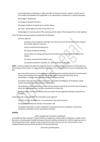 (c) any declaration of dividends or rights and dates of closing of transfer registers, and the rate of
non-resident shareholders tax if applicable or non-declaration of preference or ordinary dividends;
(d) changes in directorate;
(e) change of company secretary;
(f) change of address of registered or transfer offices;
(g) “stops ” placed against transfer of securities; and
(h) liquidation or reconstruction of the company and the dates of the closing of the transfer registers.
16.21 The ZSE must be promptly furnished with the following:
(a) three copies of:
(i) notices of annual general meetings. The notices must include the dates of the closing of
the transfer registers if relevant;
(ii) the annual financial statements;
(iii) notices of general meetings;
(iv) all notices, pre-listing statements and circulars issued to shareholders or debenture
holders;
(v) interim and preliminary reports; and
(vi) quarterly statement of profits, etc. when published in the press;
NOTE: In order to obviate any delay that might be caused in making immediate disclosure of information by
the printing of three copies, it is suggested that three copies of an announcement are sent immediately to the
ZSE.
(b) a copy of the minutes of annual general meetings or general meetings should be furnished within
30 days of the holding of the said meeting. Should copies of these documents be sent to
shareholders, a further three copies should be furnished to the ZSE;
(c) evidence that special resolutions have been registered by the Registrar of Companies, where
special resolutions have been passed by shareholders;
(d) notifications of any preliminary or other announcements required by any other stock exchange on
which the listed company, or any of its subsidiaries are listed; and
(e) three copies of all notices issued to the press which may be regarded as being of importance to
investors.
16.22 Companies must submit for the Committee’s prior approval:
(a) draft circulars, timetables etc., as enumerated in the various sections;
(b) proposed alterations to articles of association; and
(c) proposed alterations to share certificates or proposed new share certificates. All specimen
certificates submitted must be cancelled by mutilation.
Sundry
Letters of application and letters of allotment
16.23 Where listing is desired in respect of letters of application and/or letters of allotment, or other similar
documents, the proposed timetable (schedule of dates) should be submitted to the ZSE for approval prior to
the closing of the transfer registers of the company from which the issue accrues. The procedure to be
adopted should be discussed with the ZSE by the sponsoring broker.
Extensions of listed options
 