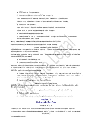(g) rights issued by listed companies
(h) the acquisition by non-residents of a “cash company”;
(i) the acquisition from or disposal to a non-resident of assets by a listed company;
(j) restructures, mergers and changes in control where non-residents are involved;
(k) the delisting of a company;
(l) the declaration of a dividend in specie or special dividend, for any purpose;
(m) the listing on another exchange by a ZSE listed company;
(n) the listing by an external company; and
(o) the elimination of “odd lot” minority shareholders through the mechanism of consolidations
and/or subdivisions of share capital.
NOTE: The above list is not exhaustive and may be amended from time to time.
16.28 Exchange control clearance should be obtained as early as possible.
Change of name of a listed company
16.29 Preliminary approval must be obtained from the ZSE for the proposed new name and the proposed new
abbreviated name to be used on the board.
16.30 an application must then be submitted to the Committee together with the drafts of both circulars (see
paragraph 11.32) for approval of:
(a) acceptance of the new name; and
(b) consequent amendment of the listing.
16.31 The application is to embody an undertaking that, for a period of not less than 1 year, the former name
of the company will be shown on the document of title in brackets under the new name of the company.
16.32 The application must be accompanied by:
(a) a copy of the certificate from the Registrar of Companies giving approval of the new name. If this is
not available at the time the application is made, the application should state that the name has been
reserved or approved by the Registrar of Companies; and
(b) a specimen of the proposed new share certificates.
Executive and staff share schemes
16.33 The following documents pertaining to executive and staff share schemes should be submitted to the
ZSE for prior approval:
(a) a draft copy of the incentive or option scheme which must comply with Schedule 14;
(b) the trust deed, if applicable; and
(c) a draft of the circular or notice relating to the adoption of or amendment to a scheme.
Section 17
Listing and other Fees
SCOPE OF SECTION
This section sets out the listing and other fees that are to be charged to listed companies or applicants.
[Fees increased by the Committee with effect from the 26
th
October 2001, in terms of S.I.326 of 2001 gazetted
on that day.]
The main headings are:
 