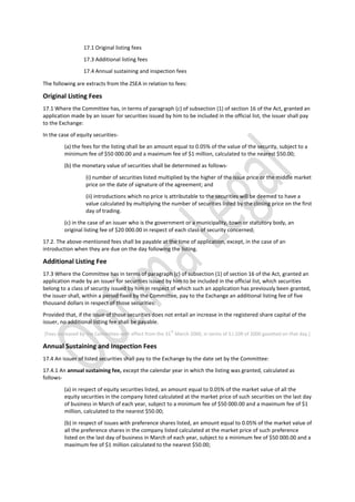 17.1 Original listing fees
17.3 Additional listing fees
17.4 Annual sustaining and inspection fees
The following are extracts from the ZSEA in relation to fees:
Original Listing Fees
17.1 Where the Committee has, in terms of paragraph (c) of subsection (1) of section 16 of the Act, granted an
application made by an issuer for securities issued by him to be included in the official list, the issuer shall pay
to the Exchange:
In the case of equity securities-
(a) the fees for the listing shall be an amount equal to 0.05% of the value of the security, subject to a
minimum fee of $50 000.00 and a maximum fee of $1 million, calculated to the nearest $50.00;
(b) the monetary value of securities shall be determined as follows-
(i) number of securities listed multiplied by the higher of the issue price or the middle market
price on the date of signature of the agreement; and
(ii) introductions which no price is attributable to the securities will be deemed to have a
value calculated by multiplying the number of securities listed by the closing price on the first
day of trading.
(c) in the case of an issuer who is the government or a municipality, town or statutory body, an
original listing fee of $20 000.00 in respect of each class of security concerned;
17.2. The above-mentioned fees shall be payable at the time of application, except, in the case of an
introduction when they are due on the day following the listing.
Additional Listing Fee
17.3 Where the Committee has in terms of paragraph (c) of subsection (1) of section 16 of the Act, granted an
application made by an issuer for securities issued by him to be included in the official list, which securities
belong to a class of security issued by him in respect of which such an application has previously been granted,
the issuer shall, within a period fixed by the Committee, pay to the Exchange an additional listing fee of five
thousand dollars in respect of those securities:
Provided that, if the issue of those securities does not entail an increase in the registered share capital of the
issuer, no additional listing fee shall be payable.
[Fees increased by the Committee with effect from the 31
st
March 2000, in terms of S.I.109 of 2000 gazetted on that day.]
Annual Sustaining and Inspection Fees
17.4 An issuer of listed securities shall pay to the Exchange by the date set by the Committee:
17.4.1 An annual sustaining fee, except the calendar year in which the listing was granted, calculated as
follows-
(a) in respect of equity securities listed, an amount equal to 0.05% of the market value of all the
equity securities in the company listed calculated at the market price of such securities on the last day
of business in March of each year, subject to a minimum fee of $50 000.00 and a maximum fee of $1
million, calculated to the nearest $50.00;
(b) in respect of issues with preference shares listed, an amount equal to 0.05% of the market value of
all the preference shares in the company listed calculated at the market price of such preference
listed on the last day of business in March of each year, subject to a minimum fee of $50 000.00 and a
maximum fee of $1 million calculated to the nearest $50.00;
 