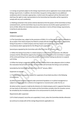 1.2 Listings are granted subject to the listings requirements and an application must comply with the
listings requirements. In addition, the Committee may grant a listing subject to any additional
condition(s) which it considers appropriate, in which event the applicant will be informed of and
shall have the right to make representation to the Committee but thereafter will be required to
comply with any such condition(s).
1.3 Nothing contained in this section shall be deemed to limit the powers of the Committee to those
contained herein, and the Committee may at any time exercise any further powers granted to it in
terms of ZSEA. Where the Committee exercises a discretion in terms of these listings requirements,
it shall be its sole discretion.
Suspension
Unilateral suspension
1.4 The Committee may, subject to the provisions of ZSEA, if it is of the opinion that it is desirable to
do so and/or if the listed company has failed to comply with the listings requirements, suspend the
listing of securities in a listed company and may impose such conditions as it may in the
circumstances deem appropriate for the lifting of such suspension.
[second para repealed by the Committee with effect from the 31st
January, 2002.]
1.5 When the listing of securities in a listed company is under threat of suspension, the affected
company shall be afforded the opportunity of making representations to the Committee in support
of the continued listing of such securities prior to the Committee making any decision to suspend
such listing.
1.6 When the listing is suspended and the affected company fails to take adequate action to obtain
the restoration thereof within 90 days, the Committee will terminate the listing as set out below.
[amended by the Committee with effect from the 31st
January, 2002.]
Suspension on request
1.7 The Committee may grant a request for suspension of any listed securities in the following
circumstances:
(a) where a listed company is placed under provisional liquidation or in judicial management or
subject to an application for a scheme of arrangement or reconstruction under the Act, or
(b) where written request is made by the directors of a listed company and it is apparent that there
are two levels of information in the market and the Committee considers that this situation cannot
be remedied by the immediate publication of an announcement to clarify the situation.
Requirements after suspension
1.8 If a listed company’s securities are suspended, it must, unless the Committee decides otherwise:
(a) continue to comply with all the Listings Requirements applicable to it;
 