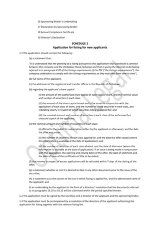 16 Sponsoring Broker’s Undertaking
17 Declaration by Sponsoring Broker
18 Annual Compliance Certificate
19 Director’s Declaration
SCHEDULE 1
Application for listing for new applicants
1.1 The application should contain the following:-
(a) a statement that:
“It is understood that the granting of a listing pursuant to this application shall constitute a contract
between this company and the Zimbabwe Stock Exchange and that in giving the General Undertaking
referred to in paragraph 4.20 of the listings requirements of the ZSE (“the listings requirements”), the
company undertakes to comply with the listings requirements as they may exist from time to time”;
(b) full name of the applicant;
(c) the addresses of the registered and transfer offices in the Republic of Zimbabwe;
(d) regarding the applicant’s share capital:
(i) the amount of the authorised share capital of each class of share, and the nominal value
and number of securities in each class;
(ii) the amount of the share capital issued and to be issued in conjunction with the
application of each class of share, and the number of those securities in each class, also
indicating clearly in respect of which securities listing is applied for; and
(iii) the nominal amount and number of securities in each class of the authorised but
unissued capital of the applicant;
(e) the nominal amount and number of securities of each class:
(i) offered to the public for subscription (either by the applicant or otherwise), and the date
the offer was made;
(ii) the number of securities of each class applied for, and the date the offer closed (where
this information is available at the date of application); and
(iii) the number of securities of each class allotted, and the date of allotment (where this
information is available at the date of application). If an issue is being made in conjunction
with this application, the opening and closing dates of the offer, the date of allotment and
the date of issue of the certificates of title to be stated;
(f) that monies in respect of excess applications will be refunded within 7 days of the closing of the
offer;
(g) a statement whether or not it is desired to deal in any other documents prior to the issue of the
securities;
(h) a statement as to the section of the List in which listing is applied for, and the abbreviated name of
the applicant; and
(i) an undertaking by the applicant in the form of a directors’ resolution that the documents referred
to in paragraphs 16.19 to 16.22 will be submitted within the period specified therein.
1.2 The application must be signed by the secretary and a director of the applicant and the sponsoring broker.
1.3 The application must be accompanied by a resolution of the directors of the applicant authorising the
application for listing together with the relevant listing fee.
 