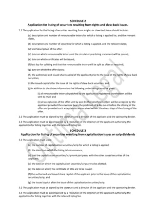 SCHEDULE 2
Application for listing of securities resulting from rights and claw-back issues.
2.1 The application for the listing of securities resulting from a rights or claw-back issue should include:
(a) description and number of renounceable letters for which a listing is applied for, and the relevant
dates,
(b) description and number of securities for which a listing is applied, and the relevant dates;
(c) brief description of the offer;
(d) date on which renounceable letters and the circular or pre-listing statement will be posted;
(e) date on which certificates will be issued;
(f) last day for splitting and that the renounceable letters will be split as often as required;
(g) date on which the offer closes;
(h) the authorised and issued share capital of the applicant prior to the issue of the rights of claw-back
securities;
(i) the issued capital after the issue of the rights of claw-back securities; and
(j) in addition to the above information the following undertakings must be given:
(i) all renounceable letters dispatched by the applicant to registered shareholders will be
sent by mail; and
(ii) all acceptances of the offer sent by post by the beneficial holders will be accepted by the
applicant provided the envelope bears the postmark of a day on or before the closing of the
offer and provided such acceptances are received within 3 business days of the closing of the
offer.
2.2 The application must be signed by the secretary and a director of the applicant and the sponsoring broker.
2.3 The application must be accompanied by a resolution of the directors of the applicant authorising the
application for listing together with the relevant listing fee.
SCHEDULE 3
Application for listing of securities resulting from capitalisation issues or scrip dividends
3.1 The application must state:
(a) the number of capitalisation securities/scrip for which a listing is applied;
(b) the date from which the listing is to commence;
(c) that the capitalisation securities/scrip rank pari passu with the other issued securities of the
applicant;
(d) the date on which the capitalisation securities/scrip are to be allotted;
(e) the date on which the certificate of title are to be issued;
(f) the authorised and issued share capital of the applicant prior to the issue of the capitalisation
securities/scrip; and
(g) the issued capital after the issue of the capitalisation securities/scrip.
3.2 The application must be signed by the secretary and a director of the applicant and the sponsoring broker.
3.3 The application must be accompanied by a resolution of the directors of the applicant authorising the
application for listing together with the relevant listing fee.
 