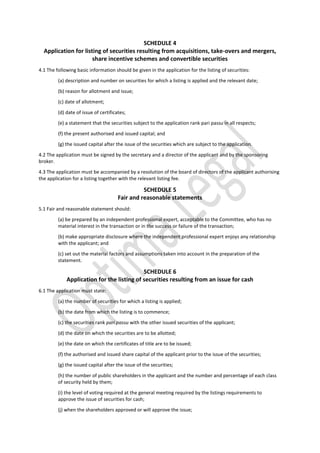 SCHEDULE 4
Application for listing of securities resulting from acquisitions, take-overs and mergers,
share incentive schemes and convertible securities
4.1 The following basic information should be given in the application for the listing of securities:
(a) description and number on securities for which a listing is applied and the relevant date;
(b) reason for allotment and issue;
(c) date of allotment;
(d) date of issue of certificates;
(e) a statement that the securities subject to the application rank pari passu in all respects;
(f) the present authorised and issued capital; and
(g) the issued capital after the issue of the securities which are subject to the application.
4.2 The application must be signed by the secretary and a director of the applicant and by the sponsoring
broker.
4.3 The application must be accompanied by a resolution of the board of directors of the applicant authorising
the application for a listing together with the relevant listing fee.
SCHEDULE 5
Fair and reasonable statements
5.1 Fair and reasonable statement should:
(a) be prepared by an independent professional expert, acceptable to the Committee, who has no
material interest in the transaction or in the success or failure of the transaction;
(b) make appropriate disclosure where the independent professional expert enjoys any relationship
with the applicant; and
(c) set out the material factors and assumptions taken into account in the preparation of the
statement.
SCHEDULE 6
Application for the listing of securities resulting from an issue for cash
6.1 The application must state:
(a) the number of securities for which a listing is applied;
(b) the date from which the listing is to commence;
(c) the securities rank pari passu with the other issued securities of the applicant;
(d) the date on which the securities are to be allotted;
(e) the date on which the certificates of title are to be issued;
(f) the authorised and issued share capital of the applicant prior to the issue of the securities;
(g) the issued capital after the issue of the securities;
(h) the number of public shareholders in the applicant and the number and percentage of each class
of security held by them;
(i) the level of voting required at the general meeting required by the listings requirements to
approve the issue of securities for cash;
(j) when the shareholders approved or will approve the issue;
 