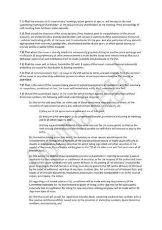 7.10 That the minutes of all shareholders’ meetings, either general or special, will be read at the next
succeeding meeting of shareholders at the request of any shareholders at the meeting. If the proceedings of
such meeting have not been made available.
7.11 That should the directors of the issuer declare a final dividend prior to the publication of the annual
accounts, the dividend notice given to shareholders will contain a statement of the ascertained or estimated
combined net trading profits of the issuer and its subsidiaries for the year, and also particulars of any amounts
appropriated from reserves, capital profits, accumulated profits of past years, or other special source, to
provide wholly or partly for the dividend.
7.12 That where the issuer is already listed or is subsequently granted a listing on another stock exchange and
notification of any preliminary or other announcement is made by the issuer from time to time to that stock
exchange copies of all such notifications will be made available simultaneously to the ZSE.
7.13 That the issuer will, in future, furnish the ZSE with 3 copies of the issuer’s annual financial statements
when they are issued for distribution to broking members.
7.14 That all communications from the issuer to the ZSE will be by letter, and will emanate from the secretary
of the issuer or any other duly authorised persons to whom all correspondence from the ZSE should be
addressed.
7.15 That in the event of the company being placed in judicial management or liquidation, whether voluntary
or compulsory, provisional or final, the issuer will immediately notify the Committee of this fact.
7.16 Should the issued share capital of the issuer for which listing is applied, consist of securities without
distinctive numbers, the following additional undertakings are required:
(a) that all the said securities (or in the case of these being more than one class of share, all the
securities of each respective class) are, and will remain identical in all respects, viz:
(i) they are of the same nominal value and are all fully paid;
(ii) they carry the same rights as to unrestricted transfer, attendance and voting at meetings
and in all other respects; and
(iii) they are entitled to dividend at the same rate and for the same period, so that on the
next ensuing distribution and the dividend payable on each share will amount to exactly the
same;
(b) that before taking any action which, for statutory or other reasons would require the
reinstatement of distinguishing numbers of the said securities or would or might cause difficulty or
doubts in distinguishing between securities for which listing is granted and other securities in the
capital of the issuer, formal notice will be given to the ZSE of the intentions with full particulars of all
relevant facts;
(c) that where the directors have resolved to convene a shareholders’ meeting to consider a special
resolution for the consolidation or subdivision of securities or for the increase of the authorised share
capital of the issuer notice thereof will, within 48 hours of the passing of the directors’ resolution be
given in writing to the ZSE. Notice in writing must also be given to the ZSE within 48 hours of the issue
by the issuer of additional securities of any class. In either case, full particulars of all relevant facts and
copies of all relevant documents, resolutions and circulars must be incorporated in or, in the case of
copies, accompany, the notice.
(d) regarding such issued share capital, compliance will be made with any requirements of the
Committee necessary for the maintenance or grant of listing, as the case may be for such capital,
especially that an application for listing for new securities ranking pari passu will be made within 30
days from date of issue;
(e) that the issuer will accept for registration transfer deeds containing no distinctive numbers where
the relative certificates of title, issued prior to the cessation of distinctive numbers, bears distinctive
numbers, and vice versa; and
 