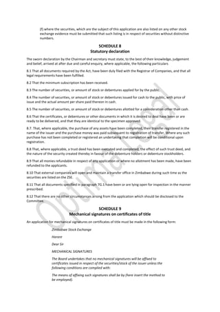 (f) where the securities, which are the subject of this application are also listed on any other stock
exchange evidence must be submitted that such listing is in respect of securities without distinctive
numbers.
SCHEDULE 8
Statutory declaration
The sworn declaration by the Chairman and secretary must state, to the best of their knowledge, judgement
and belief, arrived at after due and careful enquiry, where applicable, the following particulars
8.1 That all documents required by the Act, have been duly filed with the Registrar of Companies, and that all
legal requirements have been fulfilled.
8.2 That the minimum subscription has been received.
8.3 The number of securities, or amount of stock or debentures applied for by the public.
8.4 The number of securities, or amount of stock or debentures issued for cash to the public, with price of
issue and the actual amount per share paid thereon in cash.
8.5 The number of securities, or amount of stock or debentures allotted for a consideration other than cash.
8.6 That the certificates, or debentures or other documents in which it is desired to deal have been or are
ready to be delivered, and that they are identical to the specimen approved.
8.7. That, where applicable, the purchase of any assets have been completed, their transfer registered in the
name of the issuer and the purchase money was paid subsequent to registration of transfer. Where any such
purchase has not been completed or registered an undertaking that completion will be conditional upon
registration.
8.8 That, where applicable, a trust deed has been executed and completed, the effect of such trust deed, and
the nature of the security created thereby in favour of the debenture holders or debenture stockholders.
8.9 That all monies refundable in respect of any application or where no allotment has been made, have been
refunded to the applicants.
8.10 That external companies will open and maintain a transfer office in Zimbabwe during such time as the
securities are listed on the ZSE.
8.11 That all documents specified in paragraph 7G.1 have been or are lying open for inspection in the manner
prescribed.
8.12 That there are no other circumstances arising from the application which should be disclosed to the
Committee.
SCHEDULE 9
Mechanical signatures on certificates of title
An application for mechanical signatures on certificates of title must be made in the following form:
Zimbabwe Stock Exchange
Harare
Dear Sir
MECHANICAL SIGNATURES
The Board undertakes that no mechanical signatures will be affixed to
certificates issued in respect of the securities/stock of the issuer unless the
following conditions are complied with:
The means of affixing such signatures shall be by (here insert the method to
be employed).
 
