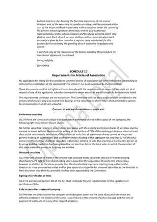 Suitable blocks or dies bearing the facsimile signatures of the several
directors and, of the secretary or transfer secretary, shall be procured at the
cost of the issuer and kept respectively in the custody or under the control of
the persons whose signatures they bear, or their duly authorised
representatives, and in whose presence and by whose authority alone they
shall be used. Each of such persons shall on each occasion on which such
authority is given by him record in a register to be maintained for this
purpose by the secretary the granting of such authority, its purpose and
extent.
A certified copy of the resolution of the Board, adopting this procedure for
mechanical signatures, is enclosed.
Yours faithfully
CHAIRMAN
SCHEDULE 10
Requirements for Articles of Association
No application for listing will be considered until the articles of association (or other instrument constituting or
defining the constitution of the applicant) (“The articles”) has been approved by the Committee.
These documents must be in English and must comply with the requirements in respect of an applicant or in
respect of any of the applicant’s subsidiary companies whose securities are not sought to be separately listed.
The requirements laid down are not exhaustive. The Committee will not allow any provisions contained in the
articles which may in any way restrict free dealings in the securities or which may in the Committee’s opinion
be unreasonable or which are unlawful.
Contents of articles of association — applicants
Preference securities
10.1 If there are cumulative and/or non-cumulative preference shares in the capital of the company, the
following right must attach to such shares:
No further securities ranking in priority to or pari passu with the existing preference shares of any class shall be
created or issued without the consent in writing of the holders of 75% of the existing preference shares of such
class or the sanction of a resolution of the holders of such class of preference shares passed at a separate
general meeting of such holders and at which members holding in the aggregate not less than 1/4 of the total
votes of all the members holdings securities in that class entitled to vote that meeting are present in person or
by proxy and the resolution has been passed by not less than 3/4 of the total votes to which the members of
that class present in person or by proxy are entitled.
Unissued securities
10.2 Provision should be made in the articles that unissued equity securities shall be offered to existing
shareholders pro rata to their shareholding unless issued for the acquisition of assets. The articles may
however in addition to the above provide that the shareholders in general meeting may authorise the
directors to issue unissued securities and/or give options to subscribe for unissued securities as the directors in
their discretion may think fit, provided this has been approved by the Committee.
Signing of certificates of titles
10.3 The provision of section 104 of the Act shall constitute the ZSE requirements for the signatures of
certificates of title.
Calls on securities - external company
10.4 Neither the directors nor the company are to be given power on the issue of securities to make any
difference between the holders of the same class of share in the amount of calls to be paid and the time of
payment of such calls or in any other respect whatever.
 