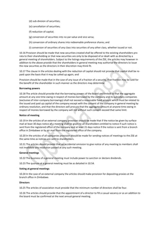 (d) sub-division of securities;
(e) cancellation of securities;
(f) reduction of capital;
(g) conversion of securities into no par value and vice versa;
(h) conversion of ordinary shares into redeemable preference shares; and
(i) conversion of securities of any class into securities of any other class, whether issued or not.
10.16 Provision should be made that new securities created shall be offered to the existing shareholders pro
rata to their shareholding or that new securities are only to be disposed of or dealt with as directed by a
general meeting of shareholders. Subject to the listings requirements of the ZSE, the articles may however in
addition to the above provide that the shareholders in general meeting may authorise the directors to issue
the new securities as the directors in their discretion may think fit.
10.17 The clause in the articles dealing with the reduction of capital should not provide that capital shall be re-
paid upon the basis that it may be called up again; and
Provision should be made that in the case of any issue of a fraction of a security, that fraction may be sold for
the benefit of the shareholder in such manner as the directors may determine.
Borrowing powers
10.18 The article should provide that the borrowing powers of the Board are limited so that the aggregate
amount at any one time owing in respect of monies borrowed by the company and its subsidiary companies
(exclusive of inter-company borrowings) shall not exceed a reasonable fixed amount which must be related to
the issued and paid up capital of the company except with the consent of the company in general meeting by
ordinary resolution, and that the directors will procure that the aggregate amount at anyone time owing in
respect of monies borrowed by the company will not without such consent exceed that same limit.
Notice of meeting
10.19 In the articles of an external company provision should be made that if the notice be given by surface
mail at least 30 days notice of a meeting shall be given to all shareholders entitled to notice if such notice is
sent from the registered office of the company and at least 21 days notice if the notice is sent from a branch
office in Zimbabwe or by air mail from the registered office of the company.
10.20 In the articles of all companies provision should be made for sending notices of meetings to the ZSE at
the same time as notices are sent to shareholders.
10.21 The articles should provide that an accidental omission to give notice of any meeting to members shall
not invalidate any resolution passed at any such meeting.
General meetings
10.22 The business of a general meeting must include power to sanction or declare dividends.
10.23 The quorum at a general meeting must be as detailed in 10.54.
Voting at general meetings
10.24 In the case of an external company the articles should make provision for depositing proxies at the
branch office in Zimbabwe.
Directors
10.25 The articles of association must provide that the minimum number of directors shall be four.
10.26 The articles should provide that the appointment of a director to fill a casual vacancy or as an addition to
the board must be confirmed at the next annual general meeting.
 