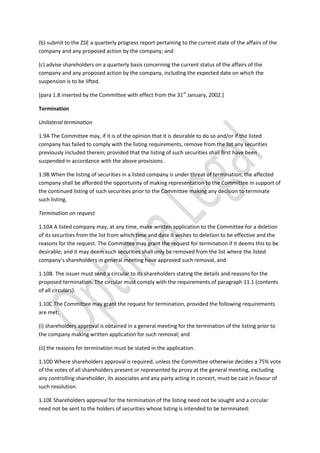 (b) submit to the ZSE a quarterly progress report pertaining to the current state of the affairs of the
company and any proposed action by the company; and
(c) advise shareholders on a quarterly basis concerning the current status of the affairs of the
company and any proposed action by the company, including the expected date on which the
suspension is to be lifted.
[para 1.8 inserted by the Committee with effect from the 31st
January, 2002.]
Termination
Unilateral termination
1.9A The Committee may, if it is of the opinion that it is desirable to do so and/or if the listed
company has failed to comply with the listing requirements, remove from the list any securities
previously included therein; provided that the listing of such securities shall first have been
suspended in accordance with the above provisions.
1.9B When the listing of securities in a listed company is under threat of termination, the affected
company shall be afforded the opportunity of making representation to the Committee in support of
the continued listing of such securities prior to the Committee making any decision to terminate
such listing.
Termination on request
1.10A A listed company may, at any time, make written application to the Committee for a deletion
of its securities from the list from which time and date it wishes to deletion to be effective and the
reasons for the request. The Committee may grant the request for termination if it deems this to be
desirable; and it may deem such securities shall only be removed from the list where the listed
company’s shareholders in general meeting have approved such removal, and
1.10B. The issuer must send a circular to its shareholders stating the details and reasons for the
proposed termination. The circular must comply with the requirements of paragraph 11.1 (contents
of all circulars).
1.10C The Committee may grant the request for termination, provided the following requirements
are met:
(i) shareholders approval is obtained in a general meeting for the termination of the listing prior to
the company making written application for such removal; and
(ii) the reasons for termination must be stated in the application.
1.10D Where shareholders approval is required, unless the Committee otherwise decides a 75% vote
of the votes of all shareholders present or represented by proxy at the general meeting, excluding
any controlling shareholder, its associates and any party acting in concert, must be cast in favour of
such resolution.
1.10E Shareholders approval for the termination of the listing need not be sought and a circular
need not be sent to the holders of securities whose listing is intended to be terminated:
 