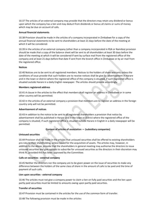 10.37 The articles of an external company may provide that the directors may retain any dividend or bonus
upon which the company has a lien and may deduct from dividends or bonus all claims or sums of money
which may be due on account of calls.
Annual financial statements
10.38 Provision should be made in the articles of a company incorporated in Zimbabwe for a copy of the
annual financial statements to be sent to shareholders at least 21 days before the date of the meeting at
which it will be considered.
10.39 In the articles of an external company (other than a company incorporated in RSA or Namibia) provision
should be made that a copy of the balance sheet will be sent to all shareholders at least 30 days before the
date of the meeting at which it will be considered if sent by surface mail from the registered office of the
company and at least 21 days before that date if sent from the branch office in Zimbabwe or by air mail from
the registered office.
Notices
10.40 Notices are to be sent to all registered members. Notices to the holders of share warrants unless the
conditions of issue provide that such holders are to receive notices shall be give by advertisement in Harare
and in the town or district where the registered office of the company is situated, if such registered office is
situated outside Harare in a daily English newspaper. The articles should provide accordingly.
Members registered address
10.41 A clause in the articles to the effect that members shall register an address in Zimbabwe or in some
other country will be permitted.
10.42 In the articles of an external company a provision that members are to register an address in the foreign
country only will not be permitted.
Advertisement of notices
10.43 In addition to the notice to be sent to all registered shareholders a provision that notice by
advertisement shall be published in Harare and in the town or district where the registered office of the
company is situated, if such registered office is situated outside Harare in English in a daily newspaper will be
permitted.
Content of articles of association — (subsidiary companies)
Unissued securities
10.44 Provision shall be made in the articles that unissued securities shall be offered to existing shareholders
pro-rata to their shareholding, unless issued for the acquisition of assets. The articles may, however, in
addition to the above, provide that the shareholders in general meeting may authorise the directors to issue
unissued securities and give options to subscribe for unissued securities as the directors in their discretion may
think fit, provided this has been approved by the Committee.
Calls on securities - external company
10.45 Neither the directors nor the company are to be given power on the issue of securities to make any
difference between the holders of the same class of share in the amount of calls to be paid and the time of
payment of such calls.
Lien upon securities - external company
10.46 The articles must not give a company power to claim a lien on fully paid securities and the lien upon
partly paid securities must be limited to amounts owing upon partly paid securities.
Transfer of securities
10.47 Provision must be contained in the articles for the use of the common form of transfer.
10.48 The following provision must be made in the articles:
 