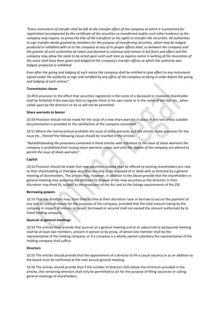 “Every instrument of transfer shall be left at the transfer office of the company at which it is presented for
registration accompanied by the certificate of the securities so transferred and/or such other evidence as the
company may require, to prove the title of the transferor or his rights to transfer the securities. All authorities
to sign transfer deeds granted by members for the purpose of transferring securities, which may be lodged,
produced or exhibited with or to the company at any of its proper offices shall, as between the company and
the grantor of such authorities be taken and deemed to continue and remain in full force and effect and the
company may allow the same to be acted upon until such time as express notice in writing of the revocation of
the same shall have been given and lodged at the company’s transfer offices at which the authority was
lodged, produced or exhibited.
Even after the giving and lodging of such notice the company shall be entitled to give effect to any instrument
signed under the authority to sign and certified by any office of the company as being in order before the giving
and lodging of such notices”.
Transmission clause
10.49 A provision to the effect that securities registered in the name of a deceased or insolvent shareholder
shall be forfeited if the executor fails to register them in his own name or in the name of the heir etc., when
called upon by the directors to do so will not be permitted.
Share warrants to bearer
10.50 Provision should not be made for the issue of a new share warrant in place of one lost unless suitable
documentation is provided to the satisfaction of the company concerned.
10.51 Where the memorandum prohibits the issue of share warrants and the articles make provision for the
issue etc., thereof the following clause should be inserted in the articles:
“Notwithstanding the provisions contained in these articles with reference to the issue of share warrants the
company is prohibited from issuing share warrants unless and until the objects of the company are altered to
permit the issue of share warrants”.
Capital
10.52 Provision should be made that new securities created shall be offered to existing shareholders pro-rata
to their shareholding or that new securities are only to be disposed of or dealt with as directed by a general
meeting of shareholders. The articles may, however, in addition to the above provide that the shareholders in
general meeting may authorise the directors to dispose of the new securities as the directors in their
discretion may think fit, subject to the provisions of the Act and to the listings requirements of the ZSE.
Borrowing powers
10.53 That the directors may, from time to time at their discretion raise or borrow to secure the payment of
any sum or sums of money for the purposes of the company, provided that the total amount owing by the
company in respect of monies so raised, borrowed or secured shall not exceed the amount authorised by its
listed holding company.
Quorum at general meetings
10.54 The articles must provide that quorum at a general meeting and at an adjourned or postponed meeting
shall be at least two members, present in person or by proxy, of whom one member shall be the
representative of the holding company, or if a company is a wholly owned subsidiary the representative of the
holding company shall suffice.
Directors
10.55 The articles should provide that the appointment of a director to fill a casual vacancy or as an addition to
the board must be confirmed at the next annual general meeting.
10.56 The articles should provide that if the number of directors falls below the minimum provided in the
articles, the remaining directors shall only be permitted to act for the purpose of filling vacancies or calling
general meetings of shareholders.
 