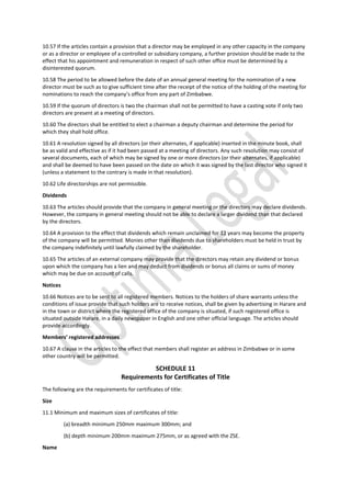 10.57 If the articles contain a provision that a director may be employed in any other capacity in the company
or as a director or employee of a controlled or subsidiary company, a further provision should be made to the
effect that his appointment and remuneration in respect of such other office must be determined by a
disinterested quorum.
10.58 The period to be allowed before the date of an annual general meeting for the nomination of a new
director must be such as to give sufficient time after the receipt of the notice of the holding of the meeting for
nominations to reach the company’s office from any part of Zimbabwe.
10.59 If the quorum of directors is two the chairman shall not be permitted to have a casting vote if only two
directors are present at a meeting of directors.
10.60 The directors shall be entitled to elect a chairman a deputy chairman and determine the period for
which they shall hold office.
10.61 A resolution signed by all directors (or their alternates, if applicable) inserted in the minute book, shall
be as valid and effective as if it had been passed at a meeting of directors. Any such resolution may consist of
several documents, each of which may be signed by one or more directors (or their alternates, if applicable)
and shall be deemed to have been passed on the date on which it was signed by the last director who signed it
(unless a statement to the contrary is made in that resolution).
10.62 Life directorships are not permissible.
Dividends
10.63 The articles should provide that the company in general meeting or the directors may declare dividends.
However, the company in general meeting should not be able to declare a larger dividend than that declared
by the directors.
10.64 A provision to the effect that dividends which remain unclaimed for 12 years may become the property
of the company will be permitted. Monies other than dividends due to shareholders must be held in trust by
the company indefinitely until lawfully claimed by the shareholder.
10.65 The articles of an external company may provide that the directors may retain any dividend or bonus
upon which the company has a lien and may deduct from dividends or bonus all claims or sums of money
which may be due on account of calls.
Notices
10.66 Notices are to be sent to all registered members. Notices to the holders of share warrants unless the
conditions of issue provide that such holders are to receive notices, shall be given by advertising in Harare and
in the town or district where the registered office of the company is situated, if such registered office is
situated outside Harare, in a daily newspaper in English and one other official language. The articles should
provide accordingly.
Members’ registered addresses
10.67 A clause in the articles to the effect that members shall register an address in Zimbabwe or in some
other country will be permitted.
SCHEDULE 11
Requirements for Certificates of Title
The following are the requirements for certificates of title:
Size
11.1 Minimum and maximum sizes of certificates of title:
(a) breadth minimum 250mm maximum 300mm; and
(b) depth minimum 200mm maximum 275mm, or as agreed with the ZSE.
Name
 