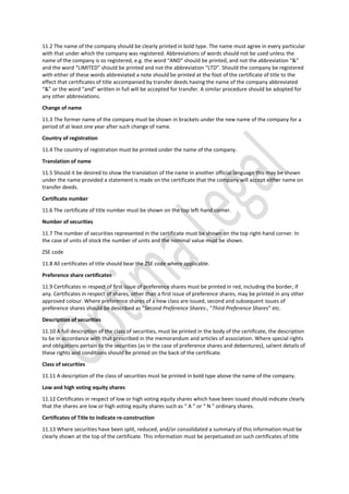 11.2 The name of the company should be clearly printed in bold type. The name must agree in every particular
with that under which the company was registered. Abbreviations of words should not be used unless the
name of the company is so registered, e.g. the word “AND” should be printed, and not the abbreviation “&”
and the word “LIMITED” should be printed and not the abbreviation “LTD”. Should the company be registered
with either of these words abbreviated a note should be printed at the foot of the certificate of title to the
effect that certificates of title accompanied by transfer deeds having the name of the company abbreviated
“&” or the word “and” written in full will be accepted for transfer. A similar procedure should be adopted for
any other abbreviations.
Change of name
11.3 The former name of the company must be shown in brackets under the new name of the company for a
period of at least one year after such change of name.
Country of registration
11.4 The country of registration must be printed under the name of the company.
Translation of name
11.5 Should it be desired to show the translation of the name in another official language this may be shown
under the name provided a statement is made on the certificate that the company will accept either name on
transfer deeds.
Certificate number
11.6 The certificate of title number must be shown on the top left-hand corner.
Number of securities
11.7 The number of securities represented in the certificate must be shown on the top right-hand corner. In
the case of units of stock the number of units and the nominal value must be shown.
ZSE code
11.8 All certificates of title should bear the ZSE code where applicable.
Preference share certificates
11.9 Certificates in respect of first issue of preference shares must be printed in red, including the border, if
any. Certificates in respect of shares, other than a first issue of preference shares, may be printed in any other
approved colour. Where preference shares of a new class are issued, second and subsequent issues of
preference shares should be described as “Second Preference Shares:, “Third Preference Shares” etc.
Description of securities
11.10 A full description of the class of securities, must be printed in the body of the certificate, the description
to be in accordance with that prescribed in the memorandum and articles of association. Where special rights
and obligations pertain to the securities (as in the case of preference shares and debentures), salient details of
these rights and conditions should be printed on the back of the certificate.
Class of securities
11.11 A description of the class of securities must be printed in bold type above the name of the company.
Low and high voting equity shares
11.12 Certificates in respect of low or high voting equity shares which have been issued should indicate clearly
that the shares are low or high voting equity shares such as “ A ” or “ N ” ordinary shares.
Certificates of Title to indicate re-construction
11.13 Where securities have been split, reduced, and/or consolidated a summary of this information must be
clearly shown at the top of the certificate. This information must be perpetuated on such certificates of title
 