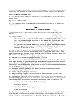 for a period of one year. These securities must be clearly distinguishable from other securities of the company
in circulation. As an additional sage-guard companies should use a different colour and series of numbers.
Address of registered and transfer offices
11.14 The physical and postal addresses in Zimbabwe of the registered and transfer offices of the company
must be stated.
Signatures on certificates of title
11.15 The provisions of section 104 of the Act shall constitute the ZSE requirements for the signatures on
certificates of title.
SCHEDULE 12
Requirements for Option Certificates
The conditions of issue of the options to be printed on option certificates must make provision for the
following:
12.1 The term of option:
(a) the minimum period during which an option may be exercised shall be not less than one calendar
month. The company must advise option holders at least six weeks prior to the date upon which
options may be exercised; and
(b) in cases where the option may be exercised at any time the company shall undertake to send a
reminder to registered option holders not less than six weeks or more than two months prior to the
final date for the exercise of the option.
12.2 Upon exercise of the option, the securities to be allotted by the company in satisfaction of the option
shall rank pari passu and in all respects be identical with existing issued securities of the same class in the
capital of the company and certificates of title in satisfaction of such rights will be issued within twenty-one
(21) days of the option having been exercised.
12.3 New option certificates shall be issued upon transfer to a transferee.
12.4 In cases where the exercise of the option is restricted to a specific period the company shall undertake
not to fix a recorded date for a dividend, a rights offer, capitalisation issue, capital reconstruction or offer to
purchase (take-over bid) on ordinary shares which will fall within that period. In other cases holders of the
options shall be preclude exercising their options between the date of declaration of dividend and the record
date for such purposes.
12.5 The number, description and nominal value of the securities over which the option is granted.
12.6 The price at which the option may be exercised.
12.7 That the option over a specified number of securities will be exercisable either in whole or in part.
12.8 Additional issues of options or of the issue of securities with conversion rights or of the amendment of
the conditions of the options will require the sanction of the holders of the options and the holders of such of
the following securities as may be issued as at the date it is proposed to amend the conditions of issue:
(a) ordinary shares or ordinary stock, other than non-voting;
(b) convertible securities;
(c) securities with inherent option rights; and
(d) participating securities.
12.9 The holders of the options shall be advised simultaneously with the notification of the holders of ordinary
shares or stock of a contemplated rights issue or bonus issue and of a specified date by which they must
exercise their options in order to participate in the rights issue or bonus Issue. The ratio for the rights issue or
 
