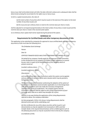 bonus issue shall not be determined until after the date referred to above and a subsequent date shall be
determined as being the record date for the rights issue or bonus issue.
12.10 In a capital reconstruction, the ratio of:
(a) the total number of securities which may be issued on the exercise of the option to the total
number of securities issued; and
(b) the issue price per ordinary share or stock to the nominal value per share or stock;
shall be adjusted to correspond proportionately to the total number of securities or stock issued and the
nominal value per share or stock in the reconstructed capital.
12.11 Ordinary share capital shall not be repaid during the period of the option.
SCHEDULE 13
Requirements for Certified Deeds and other temporary documents of title
The application to be submitted by companies for approval to issue certified deeds and other temporary
documents of title must take the following form:
The Zimbabwe Stock Exchange
Harare
Dear Sir
CERTIFIED TRANSFER DEEDS AND OTHER TEMPORARY DOCUMENTS OF TITLE
On behalf of my company I hereby apply for the approval of your Committee
to the introduction by my company of certified transfer procedure as covered
by your rules in respect of all listed securities of this company which at
present consist of:
(number) ordinary shares
(number) preference shares
(Description)
and number of any other class of security to which the system can be applied,
and any additional securities of the same class(es) which may be granted a
listing in the future.
The Board has passed a resolution authorising the adoption of the system of
certification in Zimbabwe and if and when applicable on an interchange basis
with offices elsewhere and it has made the necessary arrangements
regarding the signing of certifications. The company agrees that the
Committee’s approval shall be subject to the Listings Requirements of your
exchange which now are or which may hereafter be in force.
Without in any way limiting the application of the Listing Requirements
referred to above, the company undertakes:
(a) that paragraphs 3.58 to 3.61 of your Listing Requirements shall be
deemed to form part of this undertaking; and
(b) that certificates for any of the above securities will be issued in such
denominations as may be expedient (not necessarily in 100’s) and that
transfer deeds in the required denominations will be certified against such of
the following documents as may be issued from time to time by the company:
(i) certificates of title;
 