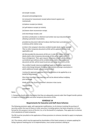 (ii) transfer receipts;
(iii) postal acknowledgements;
(iv) removal (or transmission) receipt (where branch registers are
maintained);
(v) balance receipts (or tickets);
(vi) split balance receipts (or tickets);
(vii) bearer share reconversion receipt;
(viii) interchange receipts; and
(ix) letters of allocation or allotment and similar new issue documents after
allowing a period for renunciation;
provided any document referred to above shall have been surrendered prior
to delivery of the relative scrip;
(c) that in the company’s discretion certified transfer deeds may be updated.
That no other temporary documents of title will be updated. (Delete if not
applicable); and
(d) that provided the documents of title are in order the relative certified
deeds and/or other temporary documents of title will be issued within 24
hours of lodgement. That, upon request, temporary receipts which shall be
surrendered upon delivery of the certified deeds and/or other temporary
documents of title, will be issued to persons who lodge documents of title.
The certified transfer deed procedures will apply to Zimbabwe registrations
and to interchange between Zimbabwe and name(s) of foreign country(ies) in
which additional transfer office(s) is/are situated.
I enclose for approval a specimen of the certifications to be applied by or on
behalf of the company.
Once these have been approved they will not be altered without notifying
your exchange.
Kindly advise me of your Committee’s decision in due course.
Yours faithfully
CHAIRMAN
Notes:
1. Companies should satisfy themselves that they are adequately covered under their forged transfer policies
in respect of certified deeds and other temporary documents of title.
SCHEDULE 14
Requirements for Executive and Staff share Schemes
The following provisions apply, with appropriate modifications, to all schemes involving the purchase of
securities and/or the issue of shares or other securities ( including options ) by listed companies ( or trusts
formed for this purpose in terms of the Act ) to, or for the benefit of, employees. They apply also to schemes
of all subsidiaries of listed companies.
The ZSE must be consulted on the application of these provisions to schemes intended to apply to employees
of associates.
14.1 The scheme, which must be approved by shareholders of the listed company or company applying for
listing in general meeting prior to its implementation, must contain provisions relating to:
 