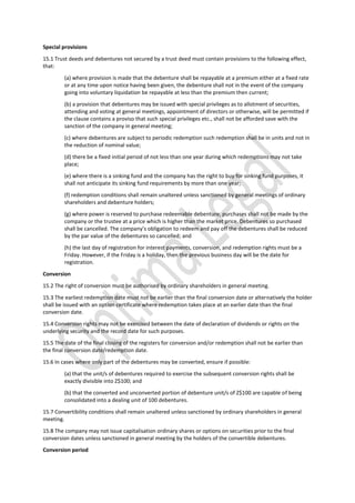Special provisions
15.1 Trust deeds and debentures not secured by a trust deed must contain provisions to the following effect,
that:
(a) where provision is made that the debenture shall be repayable at a premium either at a fixed rate
or at any time upon notice having been given, the debenture shall not in the event of the company
going into voluntary liquidation be repayable at less than the premium then current;
(b) a provision that debentures may be issued with special privileges as to allotment of securities,
attending and voting at general meetings, appointment of directors or otherwise, will be permitted if
the clause contains a proviso that such special privileges etc., shall not be afforded save with the
sanction of the company in general meeting;
(c) where debentures are subject to periodic redemption such redemption shall be in units and not in
the reduction of nominal value;
(d) there be a fixed initial period of not less than one year during which redemptions may not take
place;
(e) where there is a sinking fund and the company has the right to buy for sinking fund purposes, it
shall not anticipate its sinking fund requirements by more than one year;
(f) redemption conditions shall remain unaltered unless sanctioned by general meetings of ordinary
shareholders and debenture holders;
(g) where power is reserved to purchase redeemable debenture, purchases shall not be made by the
company or the trustee at a price which is higher than the market price. Debentures so purchased
shall be cancelled. The company’s obligation to redeem and pay off the debentures shall be reduced
by the par value of the debentures so cancelled; and
(h) the last day of registration for interest payments, conversion, and redemption rights must be a
Friday. However, if the Friday is a holiday, then the previous business day will be the date for
registration.
Conversion
15.2 The right of conversion must be authorised by ordinary shareholders in general meeting.
15.3 The earliest redemption date must not be earlier than the final conversion date or alternatively the holder
shall be issued with an option certificate where redemption takes place at an earlier date than the final
conversion date.
15.4 Conversion rights may not be exercised between the date of declaration of dividends or rights on the
underlying security and the record date for such purposes.
15.5 The date of the final closing of the registers for conversion and/or redemption shall not be earlier than
the final conversion date/redemption date.
15.6 In cases where only part of the debentures may be converted, ensure if possible:
(a) that the unit/s of debentures required to exercise the subsequent conversion rights shall be
exactly divisible into Z$100; and
(b) that the converted and unconverted portion of debenture unit/s of Z$100 are capable of being
consolidated into a dealing unit of 100 debentures.
15.7 Convertibility conditions shall remain unaltered unless sanctioned by ordinary shareholders in general
meeting.
15.8 The company may not issue capitalisation ordinary shares or options on securities prior to the final
conversion dates unless sanctioned in general meeting by the holders of the convertible debentures.
Conversion period
 