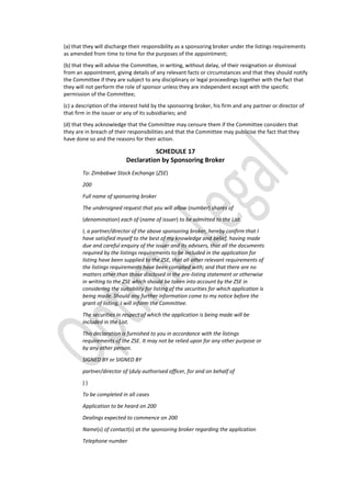 (a) that they will discharge their responsibility as a sponsoring broker under the listings requirements
as amended from time to time for the purposes of the appointment;
(b) that they will advise the Committee, in writing, without delay, of their resignation or dismissal
from an appointment, giving details of any relevant facts or circumstances and that they should notify
the Committee if they are subject to any disciplinary or legal proceedings together with the fact that
they will not perform the role of sponsor unless they are independent except with the specific
permission of the Committee;
(c) a description of the interest held by the sponsoring broker, his firm and any partner or director of
that firm in the issuer or any of its subsidiaries; and
(d) that they acknowledge that the Committee may censure them if the Committee considers that
they are in breach of their responsibilities and that the Committee may publicise the fact that they
have done so and the reasons for their action.
SCHEDULE 17
Declaration by Sponsoring Broker
To: Zimbabwe Stock Exchange (ZSE)
200
Full name of sponsoring broker
The undersigned request that you will allow (number) shares of
(denomination) each of (name of issuer) to be admitted to the List.
I, a partner/director of the above sponsoring broker, hereby confirm that I
have satisfied myself to the best of my knowledge and belief, having made
due and careful enquiry of the issuer and its advisers, that all the documents
required by the listings requirements to be included in the application for
listing have been supplied to the ZSE, that all other relevant requirements of
the listings requirements have been complied with; and that there are no
matters other than those disclosed in the pre-listing statement or otherwise
in writing to the ZSE which should be taken into account by the ZSE in
considering the suitability for listing of the securities for which application is
being made. Should any further information come to my notice before the
grant of listing, I will inform the Committee.
The securities in respect of which the application is being made will be
included in the List.
This declaration is furnished to you in accordance with the listings
requirements of the ZSE. It may not be relied upon for any other purpose or
by any other person.
SIGNED BY or SIGNED BY
partner/director of (duly authorised officer, for and on behalf of
) )
To be completed in all cases
Application to be heard on 200
Dealings expected to commence on 200
Name(s) of contact(s) at the sponsoring broker regarding the application
Telephone number
 