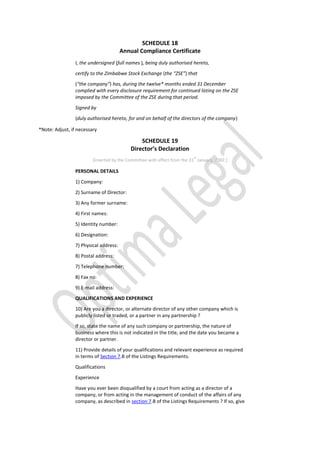 SCHEDULE 18
Annual Compliance Certificate
I, the undersigned (full names ), being duly authorised hereto,
certify to the Zimbabwe Stock Exchange (the “ZSE”) that
(“the company”) has, during the twelve* months ended 31 December
complied with every disclosure requirement for continued listing on the ZSE
imposed by the Committee of the ZSE during that period.
Signed by
(duly authorised hereto, for and on behalf of the directors of the company)
*Note: Adjust, if necessary
SCHEDULE 19
Director’s Declaration
[Inserted by the Committee with effect from the 31
st
January, 2002.]
PERSONAL DETAILS
1) Company:
2) Surname of Director:
3) Any former surname:
4) First names:
5) Identity number:
6) Designation:
7) Physical address:
8) Postal address:
7) Telephone number:
8) Fax no:
9) E-mail address:
QUALIFICATIONS AND EXPERIENCE
10) Are you a director, or alternate director of any other company which is
publicly listed or traded, or a partner in any partnership ?
If so, state the name of any such company or partnership, the nature of
business where this is not indicated in the title, and the date you became a
director or partner.
11) Provide details of your qualifications and relevant experience as required
in terms of Section 7.B of the Listings Requirements.
Qualifications
Experience
Have you ever been disqualified by a court from acting as a director of a
company, or from acting in the management of conduct of the affairs of any
company, as described in section 7.B of the Listings Requirements ? If so, give
 