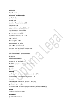 Acquisition
(See Transactions)
Acquisition or merger issues
application Sch 4
circular 10.9
definition of acquisition issue Def
description 5.88
documents to be published 5.92, 9.29
documents to be submitted 5.91
pre-listing statements 6.21
specific requirements 5.89 – 5.90
Advertisement
by broking firm 11.40
by members of ZSE 11.39
Annual financial statements
articles of association Sch 10.38 – Sch 10.39
content 8.51 – 8.52
non-compliance with requirements 3.24
provisional
(See Preliminary Report)
time period for submission 3.23
final dividend declared prior to publication 3.13
Applicant
(See Issuer)
Auditors
disclaim opinion on annual financial statements 3.26(b)
qualification or audit report 3.22(f), 3.22(g), 3.26
review of
interim reports normally not required 3.22(a) – (b)
preliminary reports 3.22(c)
quarterly reports and mineral companies normally not required 3.22(d)
Bonds
disclosure requirements 14.18
Bonus issue
(See Capitalisation issue)
 