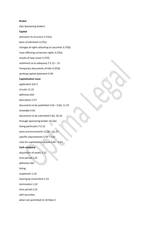 Broker
(See Sponsoring broker)
Capital
alteration to structure 3.27(a)
basis of allotment 3.27(c)
changes of rights attaching to securities 3.27(b)
issue affecting conversion rights 3.27(e)
results of new issues 3.27(f)
statement as to adequacy 7.E.12 – 15
Temporary documents of title 3.37(d)
working capital statement 9.30
Capitalisation issue
application Sch 3
circular 11.22
definition Def
description 5.57
documents to be published 5.63 – 5.64, 11.19
timetable 5.65
documents to be submitted 5.62, 16.16
through sponsoring broker 16.2(e)
listing particulars 7.C.15
press announcements 11.20 – 11.21
specific requirements 5.59 – 5.61
ratio for capitalisation issues 5.60 – 5.61
Cash company
acquisition of assets 1.22
time period 1.22
definition Def
listing
suspension 1.22
hearing by Committee 1.23
termination 1.23
time period 1.23
split securities
when not permitted 11.33 Note 2
 