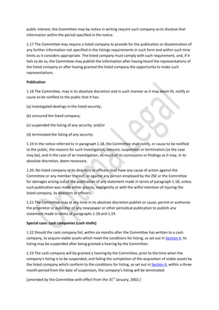 public interest, the Committee may by notice in writing require such company so to disclose that
information within the period specified in the notice.
1.17 The Committee may require a listed company to provide for the publication or dissemination of
any further information not specified in the listings requirements in such form and within such time
limits as it considers appropriate. The listed company must comply with such requirement, and, if it
fails to do so, the Committee may publish the information after having heard the representations of
the listed company or after having granted the listed company the opportunity to make such
representations.
Publication
1.18 The Committee, may in its absolute discretion and in such manner as it may deem fit, notify or
cause to be notified to the public that it has:
(a) investigated dealings in the listed security;
(b) censured the listed company;
(c) suspended the listing of any security; and/or
(d) terminated the listing of any security.
1.19 In the notice referred to in paragraph 1.18, the Committee shall notify, or cause to be notified
to the public, the reasons for such investigation, censure, suspension or termination (as the case
may be), and in the case of an investigation, so much of its conclusions or findings as it may, in its
absolute discretion, deem necessary.
1.20. No listed company or its directors or officers shall have any cause of action against the
Committee or any member thereof, or against any person employed by the ZSE or the Committee
for damages arising out of the publication of any statement made in terms of paragraph 1.18, unless
such publication was made either grossly, negligently or with the wilful intention of injuring the
listed company, its directors or officers.
1.21 The Committee may at any time in its absolute discretion publish or cause, permit or authorise
the proprietor or publisher of any newspaper or other periodical publication to publish any
statement made in terms of paragraphs 1.18 and 1.19.
Special case: cash companies (cash shells)
1.22 Should the cash company fail, within six months after the Committee has written to a cash
company, to acquire viable assets which meet the conditions for listing, as set out in Section 4, its
listing may be suspended after being granted a hearing by the Committee.
1.23 The cash company will be granted a hearing by the Committee, prior to the time when the
company’s listing is to be suspended, and failing the completion of the acquisition of viable assets by
the listed company which conform to the conditions for listing, as set out in Section 4, within a three
month period from the date of suspension, the company’s listing will be terminated.
[amended by the Committee with effect from the 31st
January, 2002.]
 
