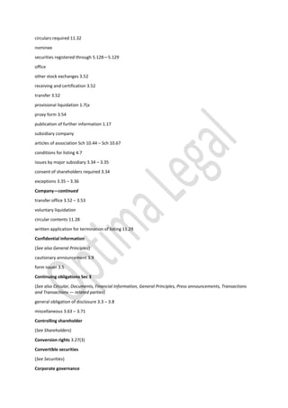 circulars required 11.32
nominee
securities registered through 5.128—5.129
office
other stock exchanges 3.52
receiving and certification 3.52
transfer 3.52
provisional liquidation 1.7(a
proxy form 3.54
publication of further information 1.17
subsidiary company
articles of association Sch 10.44 – Sch 10.67
conditions for listing 4.7
issues by major subsidiary 3.34 – 3.35
consent of shareholders required 3.34
exceptions 3.35 – 3.36
Company—continued
transfer office 3.52 – 3.53
voluntary liquidation
circular contents 11.28
written application for termination of listing 11.29
Confidential information
(See also General Principles)
cautionary announcement 3.9
form issuer 3.5
Continuing obligations Sec 3
(See also Circular, Documents, Financial Information, General Principles, Press announcements, Transactions
and Transactions — related parties)
general obligation of disclosure 3.3 – 3.8
miscellaneous 3.63 – 3.71
Controlling shareholder
(See Shareholders)
Conversion rights 3.27(3)
Convertible securities
(See Securities)
Corporate governance
 
