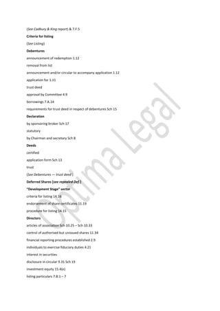 (See Cadbury & King report) & 7.F.5
Criteria for listing
(See Listing)
Debentures
announcement of redemption 1.12
removal from list
announcement and/or circular to accompany application 1.12
application for 1.11
trust deed
approval by Committee 4.9
borrowings 7.A.14
requirements for trust deed in respect of debentures Sch 15
Declaration
by sponsoring broker Sch 17
statutory
by Chairman and secretary Sch 8
Deeds
certified
application form Sch 13
trust
(See Debentures — trust deed )
Deferred Shares [see repealed Def.]
“Development Stage” sector
criteria for listing 14.16
endorsement of share certificates 11.19
procedure for listing 14.15
Directors
articles of association Sch 10.25 – Sch 10.33
control of authorised but unissued shares 11.34
financial reporting procedures established 2.9
individuals to exercise fiduciary duties 4.21
interest in securities
disclosure in circular 9.31 Sch 19
investment equity 15.4(e)
listing particulars 7.B.1 – 7
 