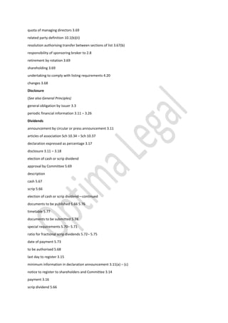 quota of managing directors 3.69
related party definition 10.1(b)(ii)
resolution authorising transfer between sections of list 3.67(b)
responsibility of sponsoring broker to 2.8
retirement by rotation 3.69
shareholding 3.69
undertaking to comply with listing requirements 4.20
changes 3.68
Disclosure
(See also General Principles)
general obligation by issuer 3.3
periodic financial information 3.11 – 3.26
Dividends
announcement by circular or press announcement 3.11
articles of association Sch 10.34 – Sch 10.37
declaration expressed as percentage 3.17
disclosure 3.11 – 3.18
election of cash or scrip dividend
approval by Committee 5.69
description
cash 5.67
scrip 5.66
election of cash or scrip dividend—continued
documents to be published 5.66 5.76
timetable 5.77
documents to be submitted 5.74
special requirements 5.70– 5.71
ratio for fractional scrip dividends 5.72– 5.75
date of payment 5.73
to be authorised 5.68
last day to register 3.15
minimum information in declaration announcement 3.11(a) – (c)
notice to register to shareholders and Committee 3.14
payment 3.16
scrip dividend 5.66
 