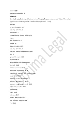 circular 11.22
press announcement 11.20
Documents
(See also Circular, Continuing Obligations, General Principles, Temporary Documents of Title and Timetables)
applicants (see listed companies to submit and new applicants to submit)
approval
by Committee 16.5 – 16.8
exchange control 16.27
procedure 16.3
company change of name 16.29 – 16.32
copies
date of submission 16.7
number 16.7
drafts, annotation 16.4
exchange control 16.27
executive and staff share schemes 16.33
fees 17
general information 16.1
inspection 7.G.1
letters of application and allotment
timetable 16.23
listed companies to submit
acquisitions and disposals 16.18
capitalisation issues and scrip dividends 16.16
issues for cash 16.17
offer for sale and subscription 16.14
periodical returns 16.19 – 16.22
proposed change of name 16.29 – 16.32
rights and open offers 16.15
listed options
expiry 16.25
extensions 16.24
method of distribution 3.57
new applicants to submit 16.9
Part I 6.10
 