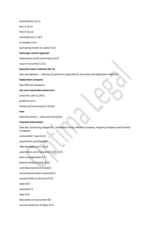 amendments 16.11
Part II 16.12
Part III 16.13
timetable Sec 5, 16.9
on display 7.G.1
sponsoring broker to submit 16.2
Exchange control approval
Information to the Committee 16.27
issue of securities 5.123
Executive share schemes Sch 14
(See also Options — exercise of options to subscribe for securities and Staff share schemes)
Exploration company
(See Mineral company )
Fair and reasonable statements
issues for cash 11.24(c)
guideline Sch 5
related party transaction 10.6(a)
Fees
(See Documents — fees and Listing fee)
Financial information
(See also Continuing obligations, Investment entity, Mineral company, Property company and Pyramid
company)
accountants’ reports 8.1
acquisitions and disposals
effective dates 8.21 – 8.22
acquisitions out of proceeds 8.14 – 8.15
basis of preparation 8.4
balance sheet 8.3(j)(ii), 8.10
cash flow statement 8.3(j)(iii)
circumstances when required 8.1
consent letter to directors 8.25
date 8.26
contents 8.3
date 8.23
description of accountant 8.2
income statement 8.3(j)(i), 8.13
 