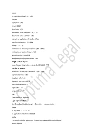 Issues
by major subsidiary 3.34 – 3.36
for cash
application Sch 6
circular 11.24
description 5.78
documents to be published 5.86,11.24
documents to be submitted 5.85
example of application of rule Sec 5 App
specific requirements 5.79 5.84
voting 5.82– 5.84
notification of affecting conversion rights 3.27(e)
notification of results of new 3.27(f)
with conversion rights 5.98
with participating rights to profits 5.98
King & Cadbury Report
code of corporate practices and conduct 8.52(a) & 7.F.5
Last day to register
acceptance of late postal deliveries 5.134 - 5.136
capitalisation issue 5.65
claw-back offer 5.53
dividends and interest 3.15
renounceable offer 5.37
rights offer 5.53
scrip dividend 5.77
LDR
(See Last day to register )
Legal representation
(See Zimbabwe Stock Exchange — Committee — representation )
Letter
of allocation 11.25 – 11.27
of application and allotment 16.23
Listing
(See also Continuing obligations, General principles and Methods of listing )
annual revision 1.13
 