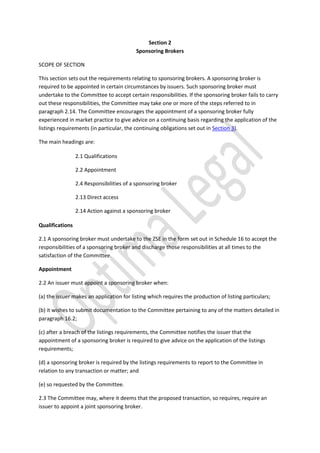 Section 2
Sponsoring Brokers
SCOPE OF SECTION
This section sets out the requirements relating to sponsoring brokers. A sponsoring broker is
required to be appointed in certain circumstances by issuers. Such sponsoring broker must
undertake to the Committee to accept certain responsibilities. If the sponsoring broker fails to carry
out these responsibilities, the Committee may take one or more of the steps referred to in
paragraph 2.14. The Committee encourages the appointment of a sponsoring broker fully
experienced in market practice to give advice on a continuing basis regarding the application of the
listings requirements (in particular, the continuing obligations set out in Section 3).
The main headings are:
2.1 Qualifications
2.2 Appointment
2.4 Responsibilities of a sponsoring broker
2.13 Direct access
2.14 Action against a sponsoring broker
Qualifications
2.1 A sponsoring broker must undertake to the ZSE in the form set out in Schedule 16 to accept the
responsibilities of a sponsoring broker and discharge those responsibilities at all times to the
satisfaction of the Committee.
Appointment
2.2 An issuer must appoint a sponsoring broker when:
(a) the issuer makes an application for listing which requires the production of listing particulars;
(b) it wishes to submit documentation to the Committee pertaining to any of the matters detailed in
paragraph 16.2;
(c) after a breach of the listings requirements, the Committee notifies the issuer that the
appointment of a sponsoring broker is required to give advice on the application of the listings
requirements;
(d) a sponsoring broker is required by the listings requirements to report to the Committee in
relation to any transaction or matter; and
(e) so requested by the Committee.
2.3 The Committee may, where it deems that the proposed transaction, so requires, require an
issuer to appoint a joint sponsoring broker.
 